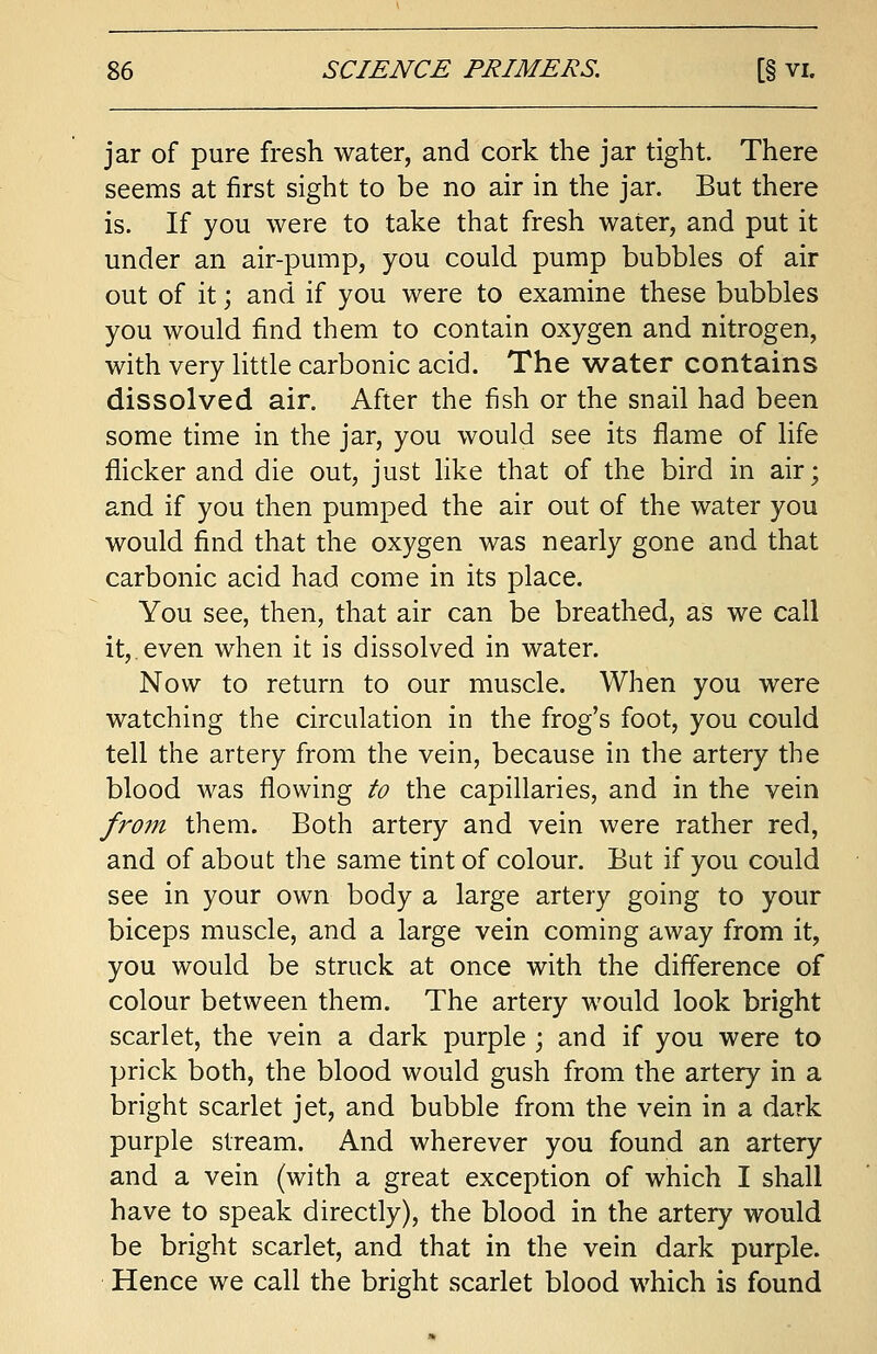 jar of pure fresh water, and cork the jar tight. There seems at first sight to be no air in the jar. But there is. If you were to take that fresh water, and put it under an air-pump, you could pump bubbles of air out of it; and if you were to examine these bubbles you would find them to contain oxygen and nitrogen, with very little carbonic acid. The water contains dissolved air. After the fish or the snail had been some time in the jar, you would see its flame of life flicker and die out, just like that of the bird in air; and if you then pumped the air out of the water you would find that the oxygen was nearly gone and that carbonic acid had come in its place. You see, then, that air can be breathed, as we call it,.even when it is dissolved in water. Now to return to our muscle. When you were watching the circulation in the frog's foot, you could tell the artery from the vein, because in the artery the blood was flowing to the capillaries, and in the vein from them. Both artery and vein were rather red, and of about the same tint of colour. But if you could see in your own body a large artery going to your biceps muscle, and a large vein coming away from it, you would be struck at once with the difference of colour between them. The artery would look bright scarlet, the vein a dark purple ; and if you were to prick both, the blood would gush from the artery in a bright scarlet jet, and bubble from the vein in a dark purple stream. And wherever you found an artery and a vein (with a great exception of which I shall have to speak directly), the blood in the artery would be bright scarlet, and that in the vein dark purple. Hence we call the bright scarlet blood which is found