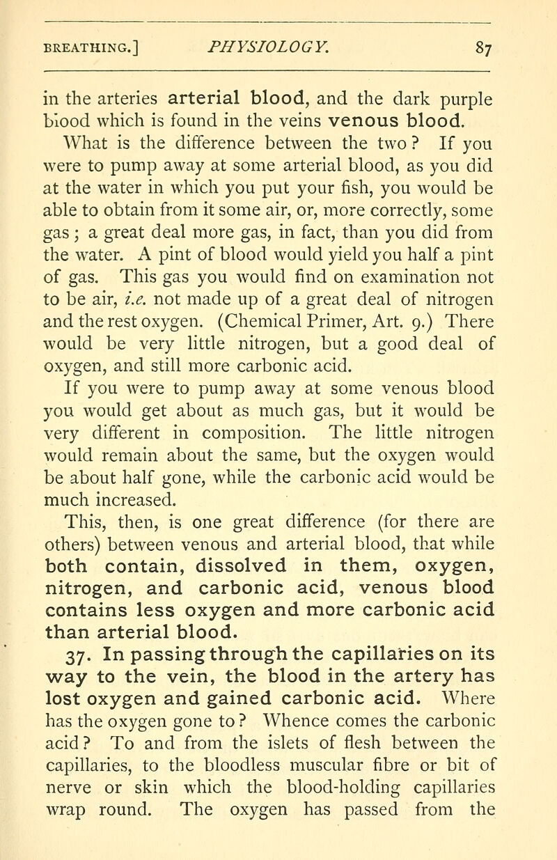 in the arteries arterial blood, and the dark purple blood which is found in the veins venous blood. What is the difference between the two ? If you were to pump away at some arterial blood, as you did at the water in which you put your fish, you would be able to obtain from it some air, or, more correctly, some gas; a great deal more gas, in fact, than you did from the water. A pint of blood would yield you half a pint of gas. This gas you would find on examination not to be air, i.e. not made up of a great deal of nitrogen and the rest oxygen. (Chemical Primer, Art. 9.) There would be very little nitrogen, but a good deal of oxygen, and still more carbonic acid. If you were to pump away at some venous blood you would get about as much gas, but it would be very different in composition. The little nitrogen would remain about the same, but the oxygen would be about half gone, while the carbonic acid would be much increased. This, then, is one great difference (for there are others) between venous and arterial blood, that while both contain, dissolved in them, oxygen, nitrogen, and carbonic acid, venous blood contains less oxygen and more carbonic acid than arterial blood. 37. In passing through the capillaries on its way to the vein, the blood in the artery has lost oxygen and gained carbonic acid. Where has the oxygen gone to ? Whence comes the carbonic acid ? To and from the islets of flesh between the capillaries, to the bloodless muscular fibre or bit of nerve or skin which the blood-holding capillaries wrap round. The oxygen has passed from the