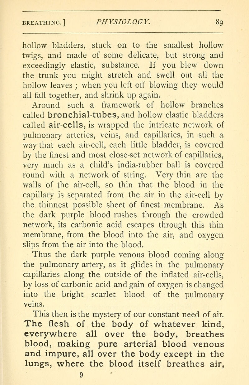 hollow bladders, stuck on to the smallest hollow twigs, and made of some delicate, but strong and exceedingly elastic, substance. If you blew down the trunk you might stretch and swell out all the hollow leaves ; when you left off blowing they would all fall together, and shrink up again. Around such a framework of hollow branches called bronchial-tubes, and hollow elastic bladders called air-cells, is wrapped the intricate network of pulmonary arteries, veins, and capillaries, in such a way that each air-cell, each little bladder, is covered by the finest and most close-set network of capillaries, very much as a child's india-rubber ball is covered round with a network of string. Very thin are the walls of the air-cell, so thin that the blood in the capillary is separated from the air in the air-cell by the thinnest possible sheet of finest membrane. As the dark purple blood rushes through the crowded network, its carbonic acid escapes through this thin membrane, from the blood into the air, and oxygen slips from the air into the blood. Thus the dark purple venous blood coming along the pulmonary artery, as it glides in the pulmonary capillaries along the outside of the inflated air-cells, by loss of carbonic acid and gain of oxygen is changed into the bright scarlet blood of the pulmonary veins. This then is the mystery of our constant need of air. The flesh of the body of whatever kind, everywhere all over the body, breathes blood, making pure arterial blood venous and impure, all over the body except in the lungs, where the blood itself breathes air,