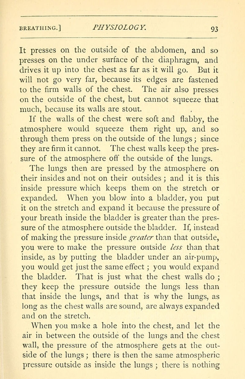 It presses on the outside of the abdomen, and so presses on the under surface of the diaphragm, and drives it up into the chest as far as it will go. But it will not go very far, because its edges are fastened to the firm walls of the chest. The air also presses on the outside of the chest, but cannot squeeze that much, because its walls are stout. If the walls of the chest were soft and flabby, the atmosphere would squeeze them right up, and so through them press on the outside of the lungs; since they are firm it cannot. The chest walls keep the pres- sure of the atmosphere off the outside of the lungs. The lungs then are pressed by the atmosphere on their insides and not on their outsides ; and it is this inside pressure which keeps them on the stretch or expanded. When you blow into a bladder, you put it on the stretch and expand it because the pressure of your breath inside the bladder is greater than the pres- sure of the atmosphere outside the bladder. If, instead of making the pressure inside greater than that outside, you were to make the pressure outside less than that inside, as by putting the bladder under an air-pump, you would get just the same effect; you would expand the bladder. That is just what the chest walls do ; they keep the pressure outside the lungs less than that inside the lungs, and that is why the lungs, as long as the chest walls are sound, are always expanded and on the stretch. When you make a hole into the chest, and let the air in between the outside of the lungs and the chest wall, the pressure of the atmosphere gets at the out- side of the lungs; there is then the same atmospheric pressure outside as inside the lungs ; there is nothing