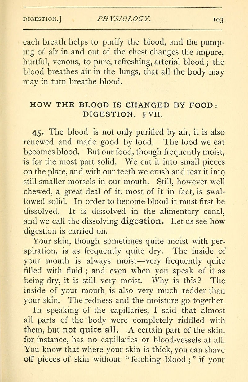 each breath helps to purify the blood, and the pump- ing of air in and out of the chest changes the impure, hurtful, venous, to pure, refreshing, arterial blood ; the blood breathes air in the lungs, that all the body may may in turn breathe blood. HOW THE BLOOD IS CHANGED BY FOOD: DIGESTION. §VII. 45. The blood is not only purified by air, it is also renewed and made good by food. The food we eat becomes blood. But our food, though frequently moist, is for the most part solid. We cut it into small pieces on the plate, and with our teeth we crush and tear it into still smaller morsels in our mouth. Still, however well chewed, a great deal of it, most of it in fact, is swal- lowed solid. In order to become blood it must first be dissolved. It is dissolved in the alimentary canal, and we call the dissolving digestion. Let us see how digestion is carried on. Your skin, though sometimes quite moist with per- spiration, is as frequently quite dry. The inside of your mouth is always moist—very frequently quite filled with fluid ; and even when you speak of it as being dry, it is still very moist. Why is this ? The inside of your mouth is also very much redder than your skin. The redness and the moisture go together. In speaking of the capillaries, I said that almost all parts of the body were completely riddled with them, but not quite all. A certain part of the skin, for instance, has no capillaries or blood-vessels at all. You know that where your skin is thick, you can shave off pieces of skin without fetching blood ; if your