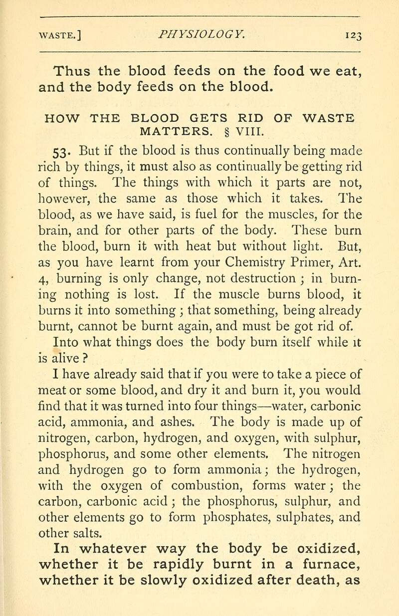 Thus the blood feeds on the food we eat, and the body feeds on the blood. HOW THE BLOOD GETS RID OF WASTE MATTERS. § VIII. 53. But if the blood is thus continually being made rich by things, it must also as continually be getting rid of things. The things with which it parts are not, however, the same as those which it takes. The blood, as we have said, is fuel for the muscles, for the brain, and for other parts of the body. These burn the blood, burn it with heat but without light. But, as you have learnt from your Chemistry Primer, Art. 4, burning is only change, not destruction ; in burn- ing nothing is lost. If the muscle burns blood, it burns it into something ; that something, being already burnt, cannot be burnt again, and must be got rid of. Into what things does the body burn itself while it is alive ? I have already said that if you were to take a piece of meat or some blood, and dry it and burn it, you would find that it was turned into four things—water, carbonic acid, ammonia, and ashes. The body is made up of nitrogen, carbon, hydrogen, and oxygen, with sulphur, phosphorus, and some other elements. The nitrogen and hydrogen go to form ammonia; the hydrogen, with the oxygen of combustion, forms water; the carbon, carbonic acid ; the phosphorus, sulphur, and other elements go to form phosphates, sulphates, and other salts. In whatever way the body be oxidized, whether it be rapidly burnt in a furnace, whether it be slowly oxidized after death, as