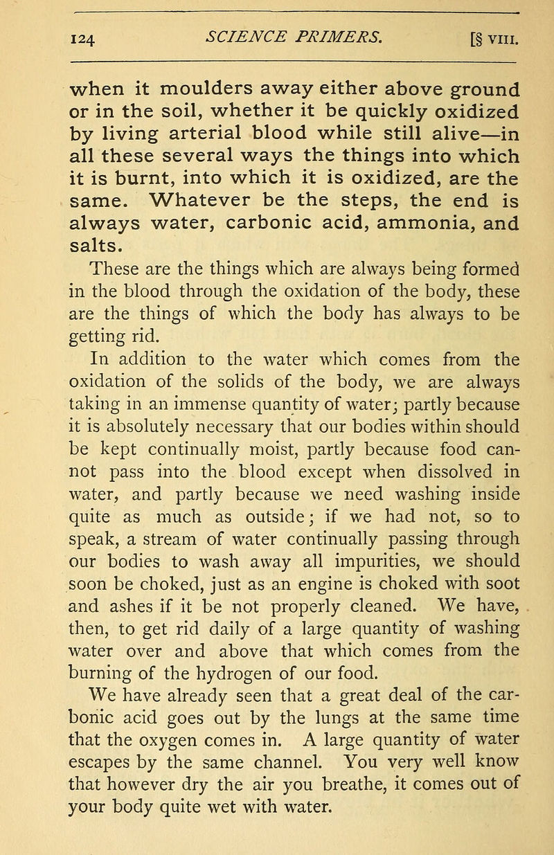 when it moulders away either above ground or in the soil, whether it be quickly oxidized by living arterial blood while still alive—in all these several ways the things into which it is burnt, into which it is oxidized, are the same. Whatever be the steps, the end is always water, carbonic acid, ammonia, and salts. These are the things which are always being formed in the blood through the oxidation of the body, these are the things of which the body has always to be getting rid. In addition to the water which comes from the oxidation of the solids of the body, we are always taking in an immense quantity of water; partly because it is absolutely necessary that our bodies within should be kept continually moist, partly because food can- not pass into the blood except when dissolved in water, and partly because we need washing inside quite as much as outside; if we had not, so to speak, a stream of water continually passing through our bodies to wash away all impurities, we should soon be choked, just as an engine is choked with soot and ashes if it be not properly cleaned. We have, then, to get rid daily of a large quantity of washing water over and above that which comes from the burning of the hydrogen of our food. We have already seen that a great deal of the car- bonic acid goes out by the lungs at the same time that the oxygen comes in. A large quantity of water escapes by the same channel. You very well know that however dry the air you breathe, it comes out of your body quite wet with water.