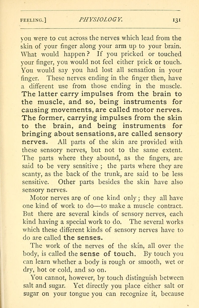 you were to cut across the nerves which lead from the skin of your finger along your arm up to your brain. What would happen ? If you pricked or touched your finger, you would not feel either prick or touch. You would say you had lost all sensation in your finger. These nerves ending in the finger then, have a different use from those ending in the muscle. The latter carry impulses from the brain to the muscle, and so, being instruments for causing movements, are called motor nerves. The former, carrying impulses from the skin to the brain, and being instruments for bringing about sensations, are called sensory nerves. All parts of the skin are provided with these sensory nerves, but not to the same extent. The parts where they abound, as the fingers, are said to be very sensitive ; the parts where they are scanty, as the back of the trunk, are said to be less sensitive. Other parts besides the skin have also sensory nerves. Motor nerves are of one kind only; they all have one kind of work to do—to make a muscle contract. But there are several kinds of sensory nerves, each kind having a special work to do. The several works which these different kinds of sensory nerves have to do are called the senses. The work of the nerves of the skin, all over the body, is called the sense of touch. By touch you can learn whether a body is rough or smooth, wet or dry, hot or cold, and so on. You cannot, however, by touch distinguish between salt and sugar. Yet directly you place either salt or sugar on your tongue you can recognize it, because