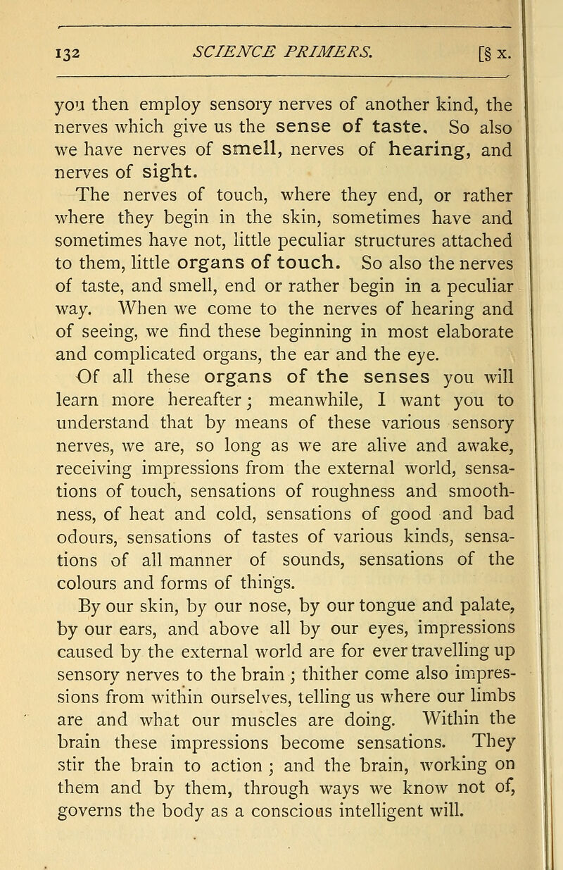 you then employ sensory nerves of another kind, the nerves which give us the sense of taste. So also we have nerves of smell, nerves of hearing, and nerves of sight. The nerves of touch, where they end, or rather where they begin in the skin, sometimes have and sometimes have not, little peculiar structures attached to them, little organs of touch. So also the nerves of taste, and smell, end or rather begin in a peculiar way. When we come to the nerves of hearing and of seeing, we find these beginning in most elaborate and complicated organs, the ear and the eye. Of all these organs of the senses you will learn more hereafter; meanwhile, I want you to understand that by means of these various sensory nerves, we are, so long as we are alive and awake, receiving impressions from the external world, sensa- tions of touch, sensations of roughness and smooth- ness, of heat and cold, sensations of good and bad odours, sensations of tastes of various kinds, sensa- tions of all manner of sounds, sensations of the colours and forms of things. By our skin, by our nose, by our tongue and palate, by our ears, and above all by our eyes, impressions caused by the external world are for ever travelling up sensory nerves to the brain ; thither come also impres- sions from within ourselves, telling us where our limbs are and what our muscles are doing. Within the brain these impressions become sensations. They stir the brain to action ; and the brain, working on them and by them, through ways we know not of, governs the body as a conscious intelligent will.