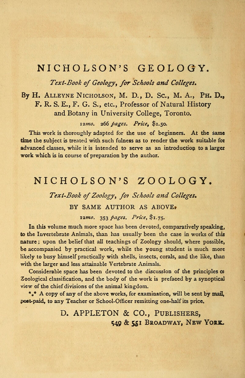 NICHOLSON'S GEOLOGY. Text-Book of Geology, for Schools and Colleges* By H. Alleyne Nicholson, M. D., D. Sc, M. A., Ph. D., F. R. S. E., F. G. S., etc., Professor of Natural History and Botany in University College, Toronto. \imo. 266 pages. Price, $1.50. This work is thoroughly adapted for the use of beginners. At the same time the subject is treated with such fulness as to render the work suitable foi advanced classes, while it is intended to serve as an introduction to a larger work which is in course of preparation by the author. NICHOLSON'S ZOOLOGY. Text-Book of Zoology, fot Schools and Colleges, BY SAME AUTHOR AS ABOVEr n«c 353 pages. Price, $1.75. In this volume much more space has been devoted, comparatively speaking, to the Invertebrate Animals, than has usually been the case in works of this nature; upon the belief that all teachings of Zoology should, where possible, be accompanied by practical work, while the young student is much more likely to busy himself practically with shells, insects, corals, and the like, than with the larger and less attainable Vertebrate Animals. Considerable space has been devoted to the discussion of the principles 01 Zoological classification, and the body of the work is prefaced by a synoptical view of the chief divisions of the animal kingdom. *«* A copy of any of the above works, for examination, will be sent by mail, post-paid, to any Teacher or School-Officer remitting one-half its price. D. APPLETON & CO., Publishers, 549 & 551 Broadway, New York.