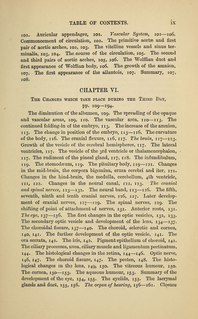 I02. Auricular appendages, 102. Vascular System, 102—106. Commencement of circulation, 102. The primitive aortffi and first pair of aortic arches, 102, 103. The vitelline vessels and sinus ter- minalis, 103, 104. The course of the circulation, 105. The second and third pairs of aortic arches, 105, 106. The Wolffian duct and first appearance of Wolffian body, 106. The growth of the amnion, 107. The first appearance of the allantois, 107. Summary, 107, 108. CHAPTER VI. The Changes which take place dubing the Third Day, pp. 109—194. The diminution of the albumen, 109. The spreading of the opaque and vascular areas, 109, no. The vascular area, no—113. The continued folding-in of the embryo, 113. The increase of the amnion, 113. The change in position of the embryo, 113—116. The curvature of the body, n6. The cranial flexure, 116, 117. The brain, 117—123. Growth of the vesicle of the cerebral hemispheres, 117. The lateral ventricles, 117. The vesicle of the 3rd ventricle or thalamencephalon, 117. The rudiment of the pineal gland, 117, 118. The infundibulum, 119. The stomodteum, 119. The pituitary body, 119—121. Changes in the mid-brain, the corpora bigemina, crura cerebri and iter, 121. Changes in the hind-brain, the medulla, cerebellum, 4th ventricle, 121, 122. Changes in the neural canal, 122, 123. The cranial and spinal nerves, 12^—132. The neural band, 123—126. The fifth, seventh, ninth and tenth cranial nerves, 126, 127. Later develop- ment of cranial nerves, 127—[29. The spinal nerves, 129. The shifting of point of attachment of nerves, 131. Anterior roots, 131. The eye, 1-3,']—156. The first changes in the optic vesicles, 132, 133. The secondary optic vesicle and development of the lens, 134—137. The choroidal fissure, 137—140. The choroid, sclerotic and cornea, 140, 141. The further development of the optic vesicle, 141. The ora serrata, 142. The iris, 142. Pigment epithelium of choroid, 142. The ciliary processes, uvea, ciliary muscle and ligamentum pectinatum, 144. The histological changes in the retina, 144—146. Optic nerve, 146, 147. The choroid fissure, 147. The pecten, 148. The histo- logical changes in tha lens, 149, 150. The vitreous humour, 150. The cornea, 150—153. The aqueous humour, 153. Summary of the development of the eye, 154, 155. The eyelids, 155. The lacrymal glands and duct, 155, 156. The organ of hearing, ie^6—161. Closure