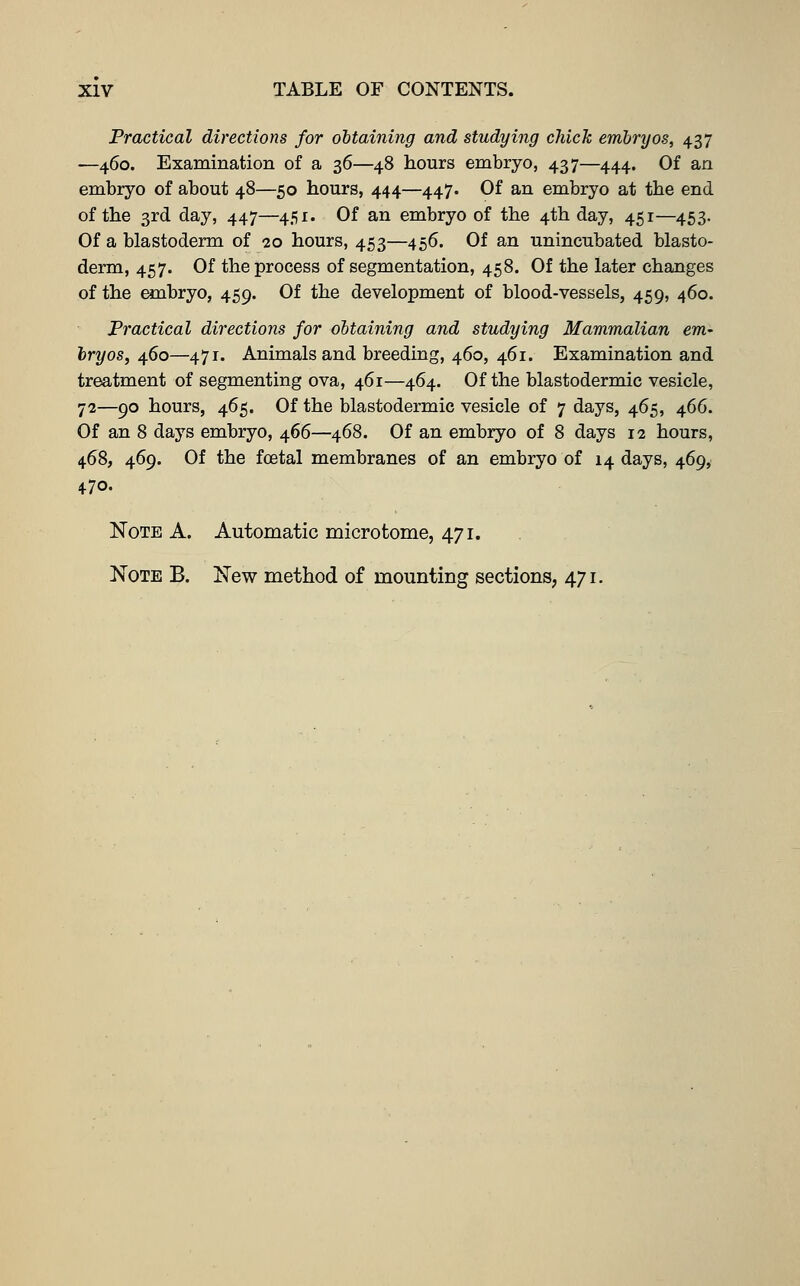 Practical directions for obtaining and studying chick embryos, 437 —460. Examination of a 36—48 hours embryo, 437—444. Of an embryo of about 48—50 hours, 444—447. Of an embryo at the end of the 3rd day, 447—451. Of an embryo of the 4th day, 451—453. Of a blastoderm of 20 hours, 453—456. Of an unincubated blasto- derm, 457. Of the process of segmentation, 458. Of the later changes of the embryo, 459. Of the development of blood-vessels, 459, 460. Practical directions for ohtaining and studying Mammalian em- bryos, 460—471. Animals and breeding, 460, 461. Examination and treatment of segmenting ova, 461—464. Of the blastodermic vesicle, 72—90 hours, 465. Of the blastodermic vesicle of 7 days, 465, 466. Of an 8 days embryo, 466—468. Of an embryo of 8 days 12 hours, 468, 469. Of the fcetal membranes of an embryo of 14 days, 469, 470. Note A. Automatic microtome, 471. Note B. New method of mounting sections, 471.