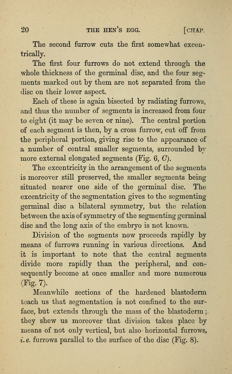 The second furrow cuts tlie first somewliat excen- trically. The first four furrows do not extend through the whole thickness of the germinal disc, and the four seg- ments marked out by them are not separated from the disc on their lower aspect. Each of these is again bisected by radiating furrows, and thus the number of segments is increased from four to eight (it may be seven or nine). The central portion of each segment is then, by a cross furrow, cut off from the peripheral portion, giving rise to the appearance of a number of central smaller segments, surrounded by more external elongated segments (Fig. 6, G). The excentricity in the arrangement of the segments is moreover still preserved, the smaller segments being situated nearer one side of the germinal disc. The excentricity of the segmentation gives to the segmenting germinal disc a bilateral symmetry, but the relation between the axis of symmetry of the segmenting germinal disc and the long axis of the embryo is not known. Division of the segments now proceeds rapidly by means of furrows running in various directions. And it is important to note that the central segments divide more rapidly than the peripheral, and con- sequently become at once smaller and more numerous (Fig. 7). Meanwhile sections of the hardened blastoderm teach us that segmentation is not confined to the sur- face, but extends through the mass of the blastoderm; they shew us moreover that division takes place by means of not only vertical, but also horizontal furrows, i. e. furrows parallel to the surface of the disc (Fig. 8).