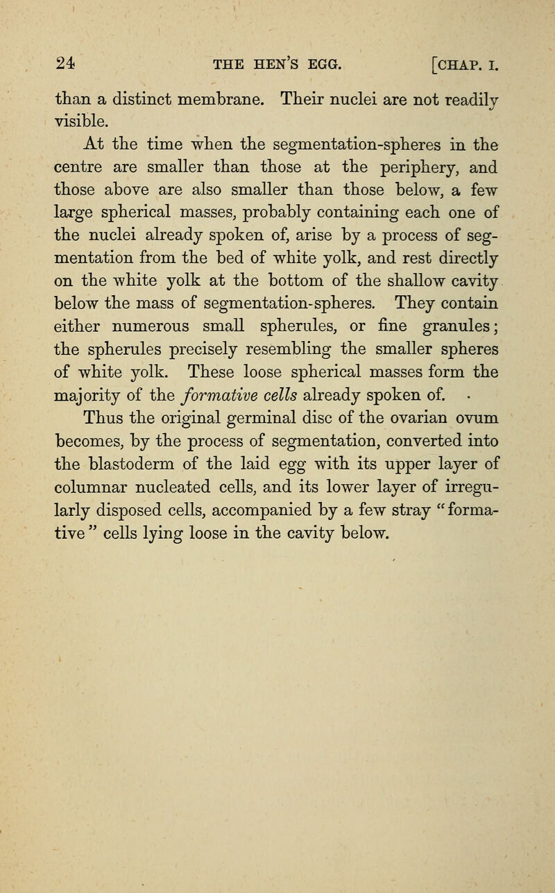 than a distinct membrane. Their nuclei are not readily visible. At the time when the segmentation-spheres in the centre are smaller than those at the periphery, and those above are also smaller than those below, a few large spherical masses, probably containing each one of the nuclei already spoken of, arise by a process of seg- mentation from the bed of white yolk, and rest directly on the white yolk at the bottom of the shallow cavity below the mass of segmentation-spheres. They contain either numerous small spherules, or fine granules; the spherules precisely resembling the smaller spheres of white yolk. These loose spherical masses form the majority of the formative cells already spoken of. Thus the original germinal disc of the ovarian ovum becomes, by the process of segmentation, converted into the blastoderm of the laid egg with its upper layer of columnar nucleated cells, and its lower layer of irregu- larly disposed cells, accompanied by a few stray  forma- tive  cells lying loose in the cavity below.