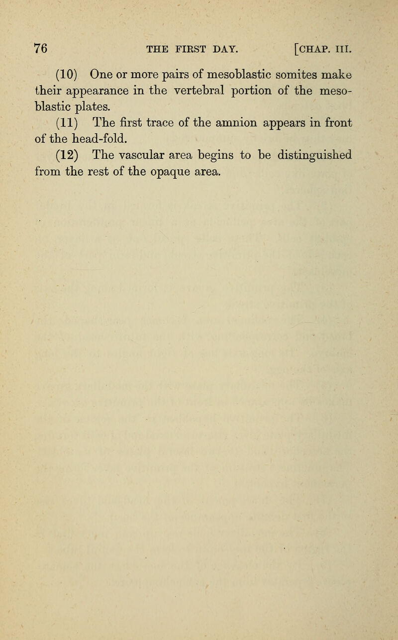 (10) One or more pairs of mesoblastic somites make their appearance in the vertebral portion of the meso- blastic plates. (11) The first trace of the amnion appears in front of the head-fold. (12) The vascular area begins to be distinguished from the rest of the opaque area.