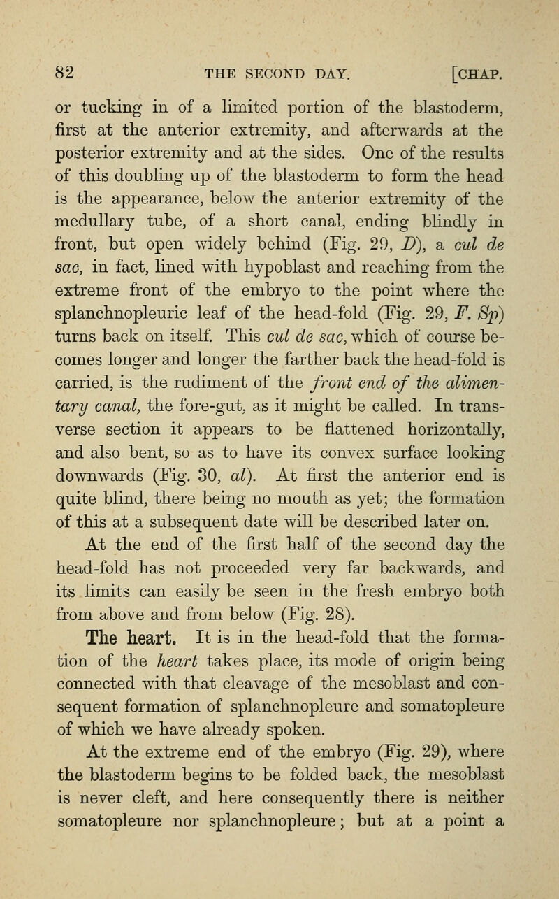 or tucking in of a limited portion of the blastoderm, first at the anterior extremity, and afterwards at the posterior extremity and at the sides. One of the results of this doubling up of the blastoderm to form the head is the appearance, below the anterior extremity of the medullary tube, of a short canal, ending blindly in front, but open widely behind (Fig. 29, D), a cul de sac, in fact, lined with hypoblast and reaching from the extreme front of the embryo to the point where the splanchnopleuric leaf of the head-fold (Fig. 29, F. Sp) turns back on itself. This cul de sac, which of course be- comes longer and longer the farther back the head-fold is carried, is the rudiment of the front end of the alimen- tary canal, the fore-gut, as it might be called. In trans- verse section it appears to be flattened horizontally, and also bent, so as to have its convex surface looking downwards (Fig. 30, al). At first the anterior end is quite blind, there being no mouth as yet; the formation of this at a subsequent date will be described later on. At the end of the first half of the second day the head-fold has not proceeded very far backwards, and its limits can easily be seen in the fresh embryo both from above and from below (Fig. 28). The heart. It is in the head-fold that the forma- tion of the heart takes place, its mode of origin being connected with that cleavage of the mesoblast and con- sequent formation of splanchnopleure and somatopleure of which we have already spoken. At the extreme end of the embryo (Fig. 29), where the blastoderm begins to be folded back, the mesoblast is never cleft, and here consequently there is neither somatopleure nor splanchnopleure; but at a point a