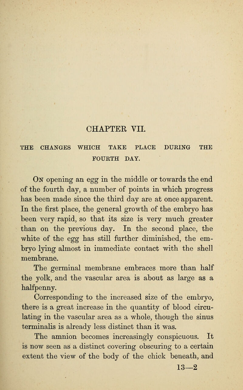 THE CHANGES WHICH TAKE PLACE DURING THE FOURTH DAY. On opening an egg in the middle or towards the end of the fourth day, a number of points in which progress has been made since the third day are at once apparent. In the first place, the general growth of the embryo has been very rapid, so that its size is very much greater than on the previous day. In the second place, the white of the egg has stiU further diminished, the em- bryo lying almost in immediate contact with the shell membrane. The germinal membrane embraces more than half the yolk, and the vascular area is about as large as a halfpenny. Corresponding to the increased size of the embryo, there is a great increase in the quantity of blood circu- lating in the vascular area as a whole, though the sinus terminalis is already less distinct than it was. The amnion becomes increasingly conspicuous. It is now seen as a distinct covering obscuring to a certain extent the view of the body of the chick beneath, and 13—2