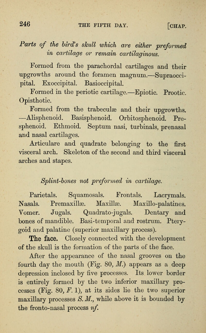 Parts of the bird's skull which are either Reformed in cartilage or remain cartilaginous. Formed from the parachordal cartilages and their upgrowths around the foramen magnum.—Supraocci- pital. Exoccipital. Basioccipital. Formed in the periotic cartilage.—Epiotic. Prootic. Opisthotic. Formed from the trabeculse and their upgrowths. —Alisphenoid. Basisphenoid. Orbitosphenoid. Pre- sphenoid. Ethmoid. Septum nasi, turbinals, prenasal and nasal cartilages. Articulare and quadrate belonging to the first visceral arch. Skeleton of the second and third visceral arches and stapes. Splint-bones not preformed in cartilage. Parietals. Squamosals. Frontals. Lacrymals. Nasals. Premaxillse. Maxillae. Maxillo-palatines. Vomer. Jugals. Quadrato-jugals. Dentary and bones of mandible. Basi-temporal and rostrum. Ptery- goid and palatine (superior maxillary process). The face. Closely connected with the development of the skull is the formation of the parts of the face. After the appearance of the nasal grooves on the fourth day the mouth (Fig. 80, M.) appears as a deep depression inclosed by five processes. Its lower border is entirely formed by the two inferior maxillary pro- cesses (Fig. 80, F. 1), at its sides lie the two superior maxillary processes S. M., while above it is bounded by the fronto-nasal process nf