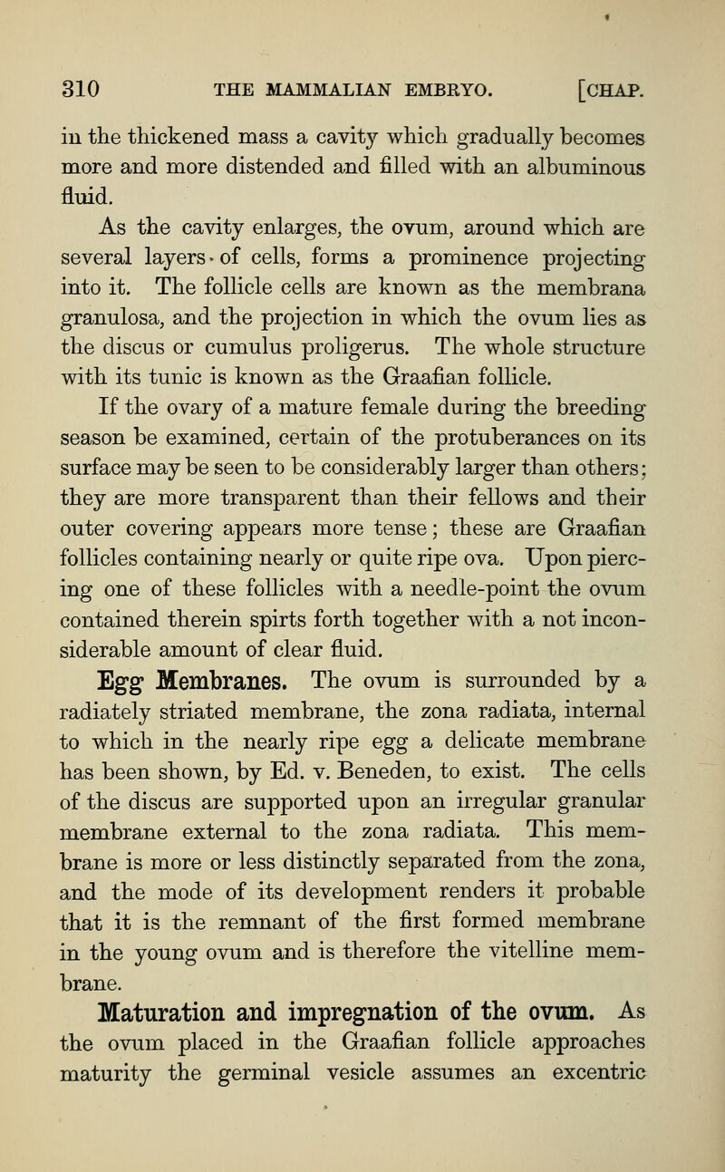 in the thickened mass a cavity which gradually becomes more and more distended and filled with an albuminous fluid. As the cavity enlarges, the ovum, around which are several layers-of cells, forms a prominence projecting into it. The follicle cells are known as the membrana granulosa, and the projection in which the ovum lies as the discus or cumulus proligerus. The whole structure with its tunic is known as the Graafian follicle. If the ovary of a mature female during the breeding season be examined, certain of the protuberances on its surface may be seen to be considerably larger than others; they are more transparent than their fellows and their outer covering appears more tense; these are Graafian follicles containing nearly or quite ripe ova. Upon pierc- ing one of these follicles with a needle-point the ovum contained therein spirts forth together with a not incon- siderable amount of clear fluid. Egg Membranes. The ovum is surrounded by a radiately striated membrane, the zona radiata, internal to which in the nearly ripe egg a delicate membrane has been shown, by Ed. v. Beneden, to exist. The cells of the discus are supported upon an irregular granular membrane external to the zona radiata. This mem- brane is more or less distinctly separated from the zona, and the mode of its development renders it probable that it is the remnant of the first formed membrane in the young ovum and is therefore the vitelline mem- brane. Maturation and impregnation of the ovum. As the ovum placed in the Graafian follicle approaches maturity the germinal vesicle assumes an excentric