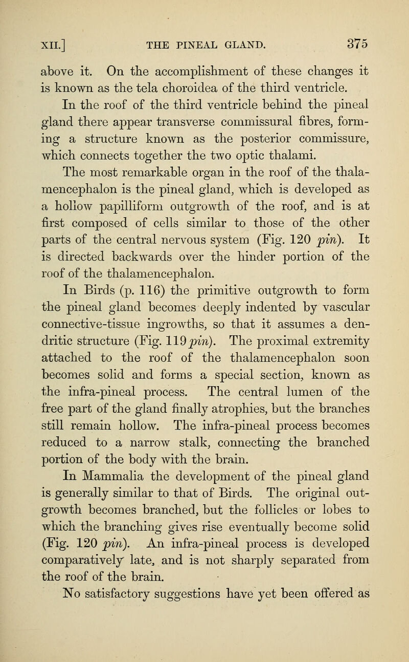 above it. On the accomplishment of these changes it is known as the tela choroidea of the third ventricle. In the roof of the third ventricle behind the pineal gland there appear transverse commissural fibres, form- ing a structure known as the posterior commissure, which connects together the two optic thalami. The most remarkable organ in the roof of the thala- mencephalon is the pineal gland, which is developed as a hollow papilliform outgrowth of the roof, and is at first composed of cells similar to those of the other parts of the central nervous system (Fig. 120 jpin). It is directed backwards over the hinder portion of the roof of the thalamencephalon. In Birds (p. 116) the primitive outgrowth to form the pineal gland becomes deeply indented by vascular connective-tissue ingrowths, so that it assumes a den- dritic structure (Fig. 119^m). The proximal extremity attached to the roof of the thalamencephalon soon becomes solid and forms a special section, known as the infra-pineal process. The central lumen of the free part of the gland finally atrophies, but the branches still remain hollow. The infra-pineal process becomes reduced to a narrow stalk, connecting the branched portion of the body with the brain. In Mammalia the development of the pineal gland is generally similar to that of Birds. The original out- growth becomes branched, but the follicles or lobes to which the branching gives rise eventually become solid (Fig. 120 pin). An infra-pineal process is developed comparatively late, and is not sharply separated from the roof of the brain. No satisfactory suggestions have yet been offered as