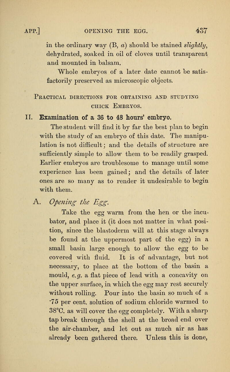 APP.] OPENING THE EGG. 4S7 in tlie ordinary way (B, a) sliould be stained si dehydrated, soaked in oil of cloves until transparent and mounted in balsam. Whole embryos of a later date cannot be satis- factorily preserved as microscopic objects. PjElA-CTICAL DIRECTIONS FOR OBTAINING AND STUDYING CHICK Embryos. II. Examination of a 36 to 48 hours' embryo. The student will find it by far the best plan to begin with the study of an embryo of this date. The manipu- lation is not difficult; and the details of structure are sufficiently simple to allow them to be readily grasped. Earlier embryos are troublesome to manage until some experience has been gained; and the details of later ones are so many as to render it undesirable to begin with them. A. Opening the Egg. Take the egg warm from the hen or the incu- bator, and place it (it does not matter in what posi- tion, since the blastoderm will at this stage always be found at the uppermost part of the egg) in a small basin large enough to allow the egg to be covered with fluid. It is of advantage, but not necessary, to place at the bottom of the basin a mould, e.g. a flat piece of lead with a concavity on the upper surface, in which the Q^^g may rest securely without rolling. Pour into the basin so much of a •75 per cent, solution of sodium chloride warmed to SS^C. as will cover the %gg completely. With a sharp tap break through the shell at the broad end over the air-chamber, and let out as much air as has already been gathered there. Unless this is done.