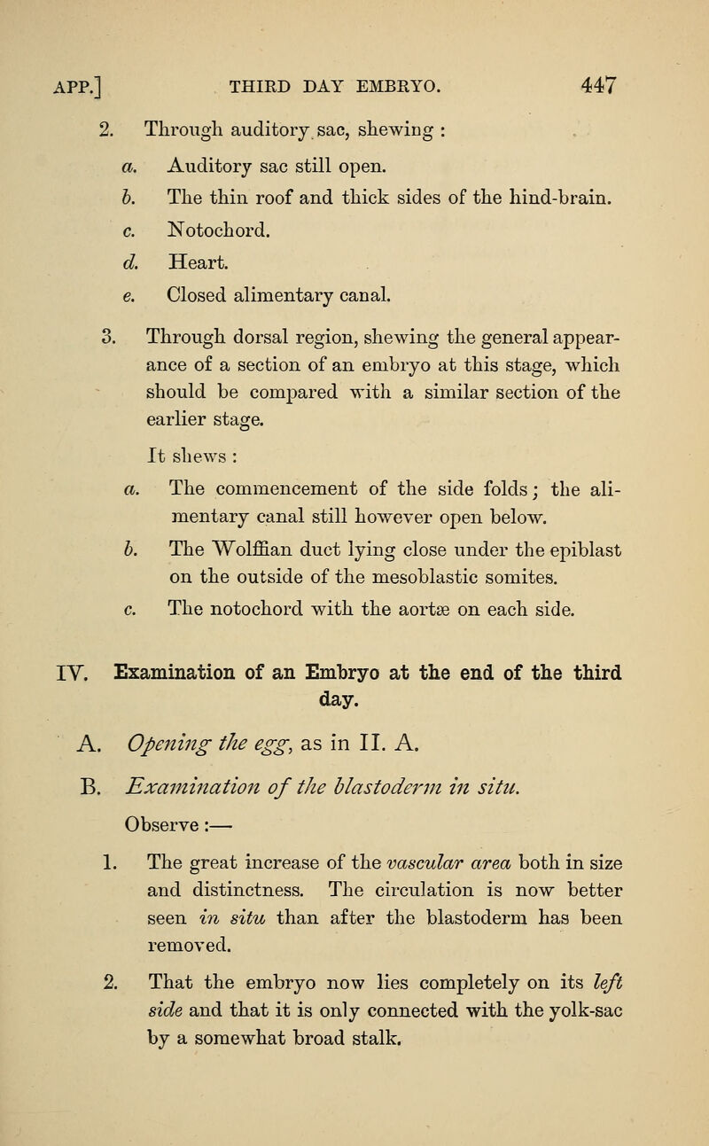 2. Through auditory sac, shewing : a. Auditory sac still open. h. The thin roof and thick sides of the hind-brain. c. Notochord. d. Heart. e. Closed alimentary canal. 3. Through dorsal region, shewing the general appear- ance of a section of an embryo at this stage, which should be compared with a similar section of the earlier stage. It shews : a. The commencement of the side folds; the ali- mentary canal still however open below. h. The Wolffian duct lying close under the epiblast on the outside of the mesoblastic somites. c. The notochord with the aortse on each side. lY. Examination of an Embryo at the end of tlie third day. A. Opening the egg, as in II. A. B. Examination of the blastoderm in situ. Observe:— 1. The great increase of the vascular area both in size and distinctness. The circulation is now better seen in situ than after the blastoderm has been removed. 2. That the embryo now lies completely on its left side and that it is only connected with the yolk-sac by a somewhat broad stalk.