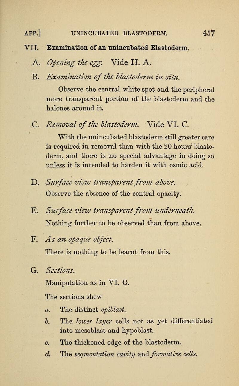 VII. Examination of an unincubated Blastoderm. A. Opening the egg. Vide II. A. B. Examination of the blastoderm in situ. Observe the central white spot and the peripheral more transparent portion of the blastoderm and the halones around it. C. Removal of the blastoderm. Vide VI. C. With the unincubated blastoderm still greater care is required in removal than with the 20 hours' blasto- derm, and there is no special advantage Id doing so unless it is intended to harden it with osmic acid. D. Surface view transparent from above. Observe the absence of the central opacity. E. Surface view transparent from tinderneath. JSTothing further to be observed than from above. F. As an opaque object. There is nothing to be learnt from this. G. Sections. Manipulation as in YI. G. The sections shew a. The distinct epiblast. h. The lower layer cells not as yet differentiated into mesoblast and hypoblast. c. The thickened edge of the blastoderm. d. The segmentation cavity o^n^ formative cells.