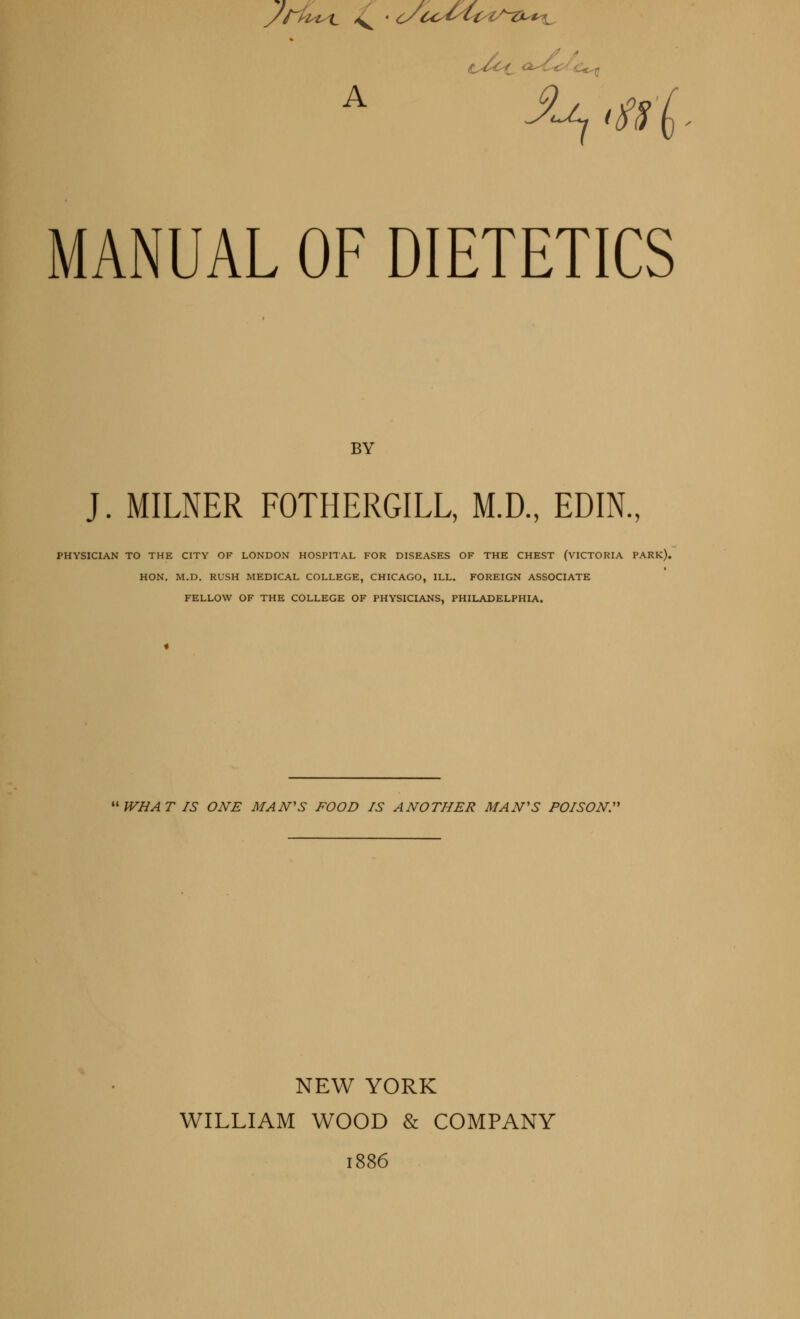 /Hit t v ' c/co^i/is-ZL*^ A MANUAL OF DIETETICS BY J. MILNER FOTHERGILL, M.D., EDIN., PHYSICIAN TO THE CITY OF LONDON HOSPITAL FOR DISEASES OF THE CHEST (VICTORIA PARK). HON. M.D. RUSH MEDICAL COLLEGE, CHICAGO, ILL. FOREIGN ASSOCIATE FELLOW OF THE COLLEGE OF PHYSICIANS, PHILADELPHIA. WHAT IS ONE MAN'S FOOD IS ANOTHER MAN'S POISON. NEW YORK WILLIAM WOOD & COMPANY 1886