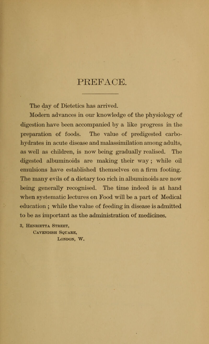 PREFACE. The day of Dietetics has arrived. Modern advances in our knowledge of the physiology of digestion have been accompanied by a like progress in the preparation of foods. The value of predigested carbo- hydrates in acute disease and malassimilation among adults, as well as children, is now being gradually realised. The digested albuminoids are making their way; while oil emulsions have established themselves on a firm footing. The many evils of a dietary too rich in albuminoids are now being generally recognised. The time indeed is at hand when systematic lectures on Food will be a part of Medical education ; while the value of feeding in disease is admitted to be as important as the administration of medicines. 3, Henrietta Street, Cavendish Square, London, W.