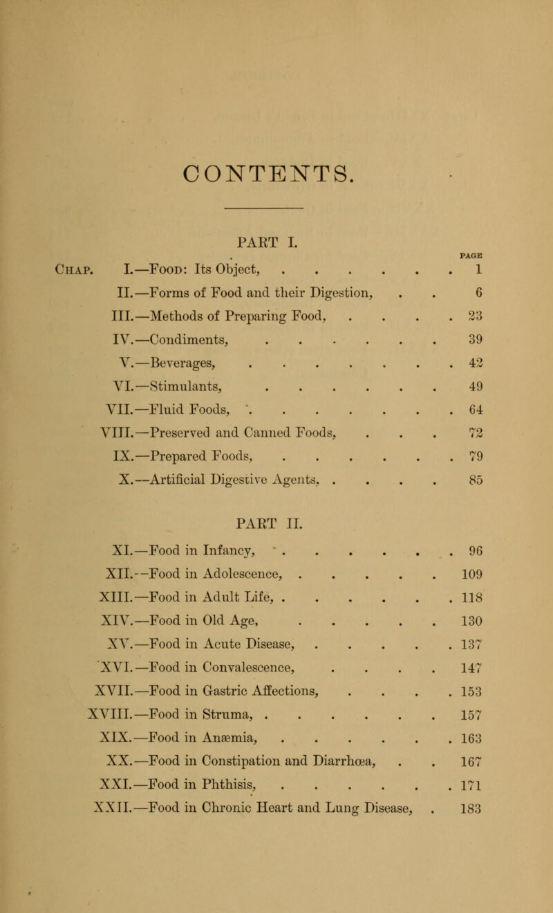 CONTENTS. PART I. Chap. I.—Food: Its Object, II.—Forms of Food and their Digestion, III.—Methods of Preparing Food, IV.—Condiments, .... V.—Beverages, .... VI.—Stimulants, .... VII.—Fluid Foods, .... VIII.—Preserved and Canned Foods, IX.—Prepared Foods, X.—Artificial Digestive Agents, . PAGE 1 6 23 39 42 49 64 72 79 85 XL- XIL- XIIL- XIV.- XV.- XVI.- XVII. - XVIII. - XIX.- XX.- XXI.- XXIL- -Food -Food -Food in -Food in -Food in -Food in -Food in -Food in -Food in -Food in -Food in -Food in in in PART II. Infancy, 96 Adolescence, . . . . .109 Adult Life, 118 Old Age, 130 Acute Disease, . . . . .137 Convalescence, .... 147 Gastric Affections, . . . .153 Struma, 157 Anaemia, ...... 163 Constipation and Diarrhoea, . . 167 Phthisis, 171 Chronic Heart and Lung Disease, . 183