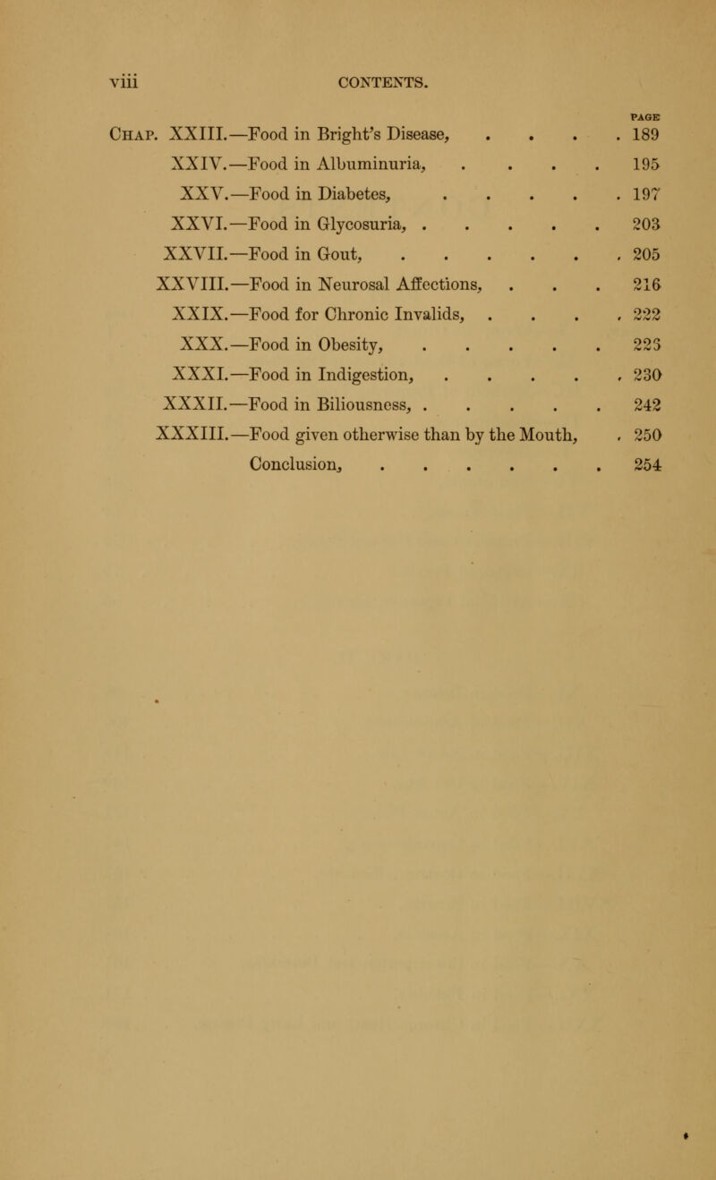 Vlll CONTENTS. PAGE Chap. XXIII.—Food in Bright's Disease, . . . .189 XXIV.—Food in Albuminuria, . . . .195 XXV.—Food in Diabetes, 197 XXVI.—Food in Glycosuria, 20S XXVII. — Food in Gout, 205 XXVIII.—Food in Neurosal Affections, ... 216 XXIX.—Food for Chronic Invalids, . 222 XXX.—Food in Obesity, 223 XXXI.—Food in Indigestion, 230 XXXII.—Food in Biliousness, 242 XXXIII.—Food given otherwise than by the Mouth, , 250 Conclusion, 254