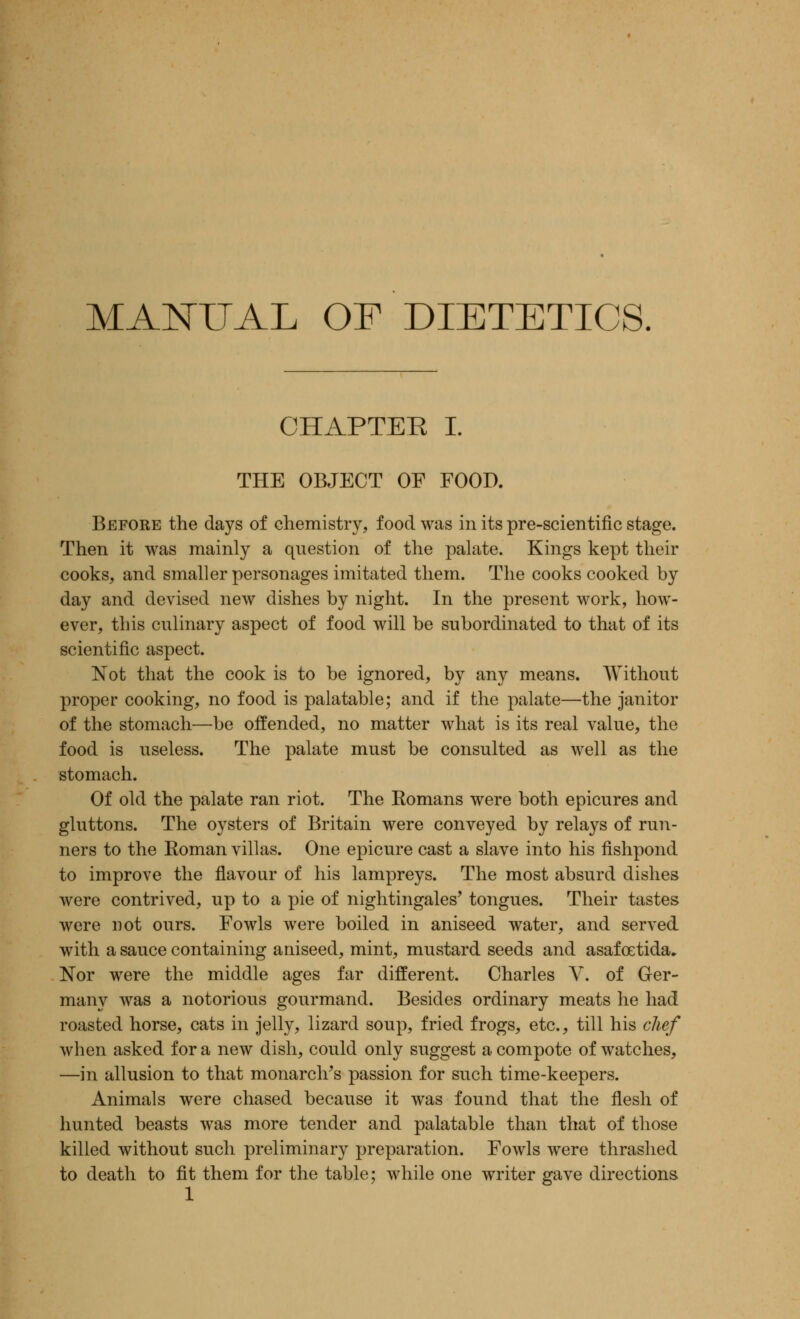 MANUAL OF DIETETICS. CHAPTER I. THE OBJECT OF FOOD. Before the days of chemistry, food was in its pre-scientific stage. Then it was mainly a question of the palate. Kings kept their cooks, and smaller personages imitated them. The cooks cooked by day and devised new dishes by night. In the present work, how- ever, this culinary aspect of food will be subordinated to that of its scientific aspect. Not that the cook is to be ignored, by any means. Without proper cooking, no food is palatable; and if the palate—the janitor of the stomach—be offended, no matter what is its real value, the food is useless. The palate must be consulted as well as the stomach. Of old the palate ran riot. The Romans were both epicures and gluttons. The oysters of Britain were conveyed by relays of run- ners to the Roman villas. One epicure cast a slave into his fishpond to improve the flavour of his lampreys. The most absurd dishes were contrived, up to a pie of nightingales' tongues. Their tastes were not ours. Fowls were boiled in aniseed water, and served with a sauce containing aniseed, mint, mustard seeds and asafcetida. Nor were the middle ages far different. Charles V. of Ger- many was a notorious gourmand. Besides ordinary meats he had roasted horse, cats in jelly, lizard soup, fried frogs, etc., till his chef when asked for a new dish, could only suggest a compote of watches, —in allusion to that monarch's passion for such time-keepers. Animals were chased because it was found that the flesh of hunted beasts was more tender and palatable than that of those killed without such preliminary preparation. Fowls were thrashed to death to fit them for the table; while one writer gave directions