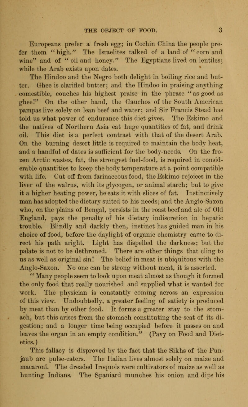 Europeans prefer a fresh egg; in Cochin China the people pre- fer them high. The Israelites talked of a land of  corn and wine and of  oil and honey. The Egyptians lived on lentiles; while the Arab exists upon dates. The Hindoo and the Negro both delight in boiling rice and but- ter. Ghee is clarified butter; and the Hindoo in praising anything comestible, couches his highest praise in the phrase  as good as ghee! On the other hand, the Gauchos of the South American pampas live solely on lean beef and water; and Sir Francis Stead has told us what power of endurance this diet gives. The Eskimo and the natives of Northern Asia eat huge quantities of fat, and drink oil. This diet is a perfect contrast with that of the desert Arab. On the burning desert little is required to maintain the body heat, and a handful of dates is sufficient for the body-needs. On the fro- zen Arctic wastes, fat, the strongest fuel-food, is required in consid- erable quantities to keep the body temperature at a point compatible with life. Cut off from farinaceous food, the Eskimo rejoices in the liver of the walrus, with its glycogen, or animal starch; but to give it a higher heating power, he eats it with slices of fat. Instinctively man has adopted the dietary suited to his needs; and the Anglo-Saxon who, on the plains of Bengal, persists in the roast beef and ale of Old England, pays the penalty of his dietary indiscretion in hepatic trouble. Blindly and darkly then, instinct has guided man in his choice of food, before the daylight of organic chemistry came to di- rect his path aright. Light has dispelled the darkness; but the palate is not to be dethroned. There are other things that cling to us as well as original sin! The belief in meat is ubiquitous with the Anglo-Saxon. No one can be strong without meat, it is asserted.  Many people seem to look upon meat almost as though it formed the only food that really nourished and supplied what is wanted for work. The physician is constantly coming across an expression of this view. Undoubtedly, a greater feeling of satiety is produced by meat than by other food. It forms a greater stay to the stom- ach, but this arises from the stomach constituting the seat of its di- gestion; and a longer time being occupied before it passes on and leaves the organ in an empty condition. (Pavy on Food and Diet- etics. ) This fallacy is disproved by the fact that the Sikhs of the Pun- jaub are pulse-eaters. The Italian lives almost solely on maize and macaroni. The dreaded Iroquois were cultivators of maize as well as hunting Indians. The Spaniard munches his onion and dips his