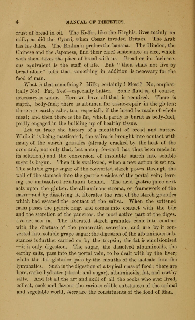 crust of bread in oil. The Kaffir, like the Kirghis, lives mainly on milk; as did the Cymri, when Csesar invaded Britain. The Arab has his dates. The Brahmin prefers the banana. The Hindoo, the Chinese and the Japanese, find their chief sustenance in rice, which with them takes the place of bread with us. Bread or its farinace- ous equivalent is the staff of life. But  thou shalt not live by bread alone tells that something in addition is necessary for the food of man. What is that something ? Milk; certainly! Meat? No, emphat- ically No! Fat, Yes!—especially butter. Some fluid is, of course, necessary as water. Here we have all that is required. There is starch, body-fuel; there is albumen for tissue-repair in the gluten; there are earthy salts, too, especially if the bread be made of whole meal; and then there is the fat, which partly is burnt as body-fuel, partly engaged in the building up of healthy tissue. Let us trace the history of a mouthful of bread and butter. While it is being masticated, the saliva is brought into contact with many of the starch granules (already cracked by the heat of the oven and, not only that, but a step forward has thus been made in its solution,) and the conversion of insoluble starch into soluble sugar is begun. Then it is swallowed, when a new action is set up. The soluble grape sugar of the converted starch passes through the wall of the stomach into the gastric vesicles of the portal vein; leav- ing the undissolved residuum behind. The acid gastric juice next acts upon the gluten, the albuminous stroma, or framework of the mass—and by dissolving it, liberates the rest of the starch granules which had escaped the contact of the saliva. When the softened mass passes the pyloric ring, and comes into contact with the bile and the secretion of the pancreas, the most active part of the diges- tive act sets in. The liberated starch granules come into contact with the diastase of the pancreatic secretion, and are by it con- verted into soluble grape sugar; the digestion of the albuminous sub- stances is further carried on by the trypsin; the fat is emulsionised —it is only digestion. The sugar, the dissolved albuminoids, the earthy salts, pass into the portal vein, to be dealt with by the liver; while the fat globules pass by the mouths of the lacteals into the lymphatics. Such is the digestion of a typical mass of food; there are here, carbo-hydrates (starch and sugar), albuminoids, fat, and earthy salts. And let all the art and skill of all the cooks who ever lived, collect, cook and flavour the various edible substances of the animal and vegetable world, these are the constituents of the food of Man.