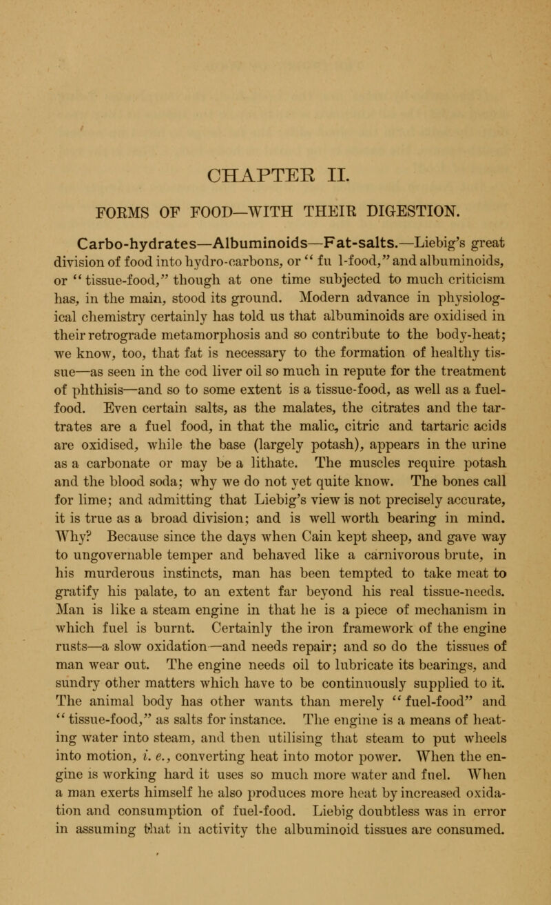 CHAPTER II. FORMS OF FOOD—WITH THEIK DIGESTION. Carbo-hydrates—Albuminoids—Fat-salts.—Liebig's great division of food into hydro-carbons, or  fu 1-food, and albuminoids, or  tissue-food/' though at one time subjected to much criticism has, in the main, stood its ground. Modern advance in physiolog- ical chemistry certainly has told us that albuminoids are oxidised in their retrograde metamorphosis and so contribute to the body-heat; we know, too, that fat is necessary to the formation of healthy tis- sue—as seen in the cod liver oil so much in repute for the treatment of phthisis—and so to some extent is a tissue-food, as well as a fuel- food. Even certain salts, as the malates, the citrates and the tar- trates are a fuel food, in that the malic, citric and tartaric acids are oxidised, while the base (largely potash), appears in the urine as a carbonate or may be a lithate. The muscles require potash and the blood soda; why we do not yet quite know. The bones call for lime; and admitting that Liebig's view is not precisely accurate, it is true as a broad division; and is well worth bearing in mind. Why? Because since the days when Cain kept sheep, and gave way to ungovernable temper and behaved like a carnivorous brute, in his murderous instincts, man has been tempted to take meat to gratify his palate, to an extent far beyond his real tissue-needs. Man is like a steam engine in that he is a piece of mechanism in which fuel is burnt. Certainly the iron framework of the engine rusts—a slow oxidation—and needs repair; and so do the tissues of man wear out. The engine needs oil to lubricate its bearings, and sundry other matters which have to be continuously supplied to it. The animal body has other wants than merely  fuel-food and  tissue-food, as salts for instance. The engine is a means of heat- ing water into steam, and then utilising that steam to put wheels into motion, i. e., converting heat into motor power. When the en- gine is working hard it uses so much more water and fuel. When a man exerts himself he also produces more heat by increased oxida- tion and consumption of fuel-food. Liebig doubtless was in error in assuming that in activity the albuminoid tissues are consumed.
