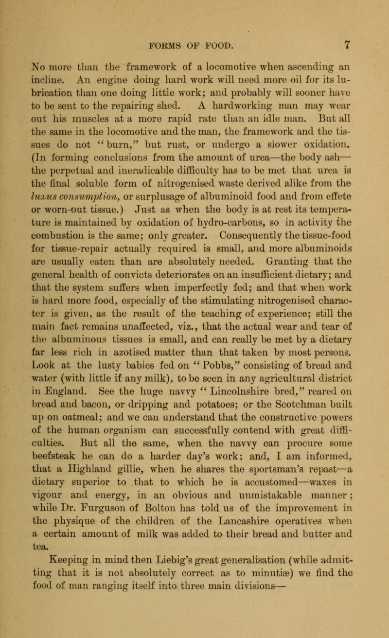 No more than the framework of a locomotive when ascending an incline. An engine doing hard work will need more oil for its lu- brication than one doing little work; and probably will sooner have to be sent to the repairing shed. A hardworking man may wear out his muscles at a more rapid rate than an idle man. But all the same in the locomotive and the man, the framework and the tis- sues do not burn/' but rust, or undergo a slower oxidation. (In forming conclusions from the amount of urea—the body ash— the perpetual and ineradicable difficulty has to be met that urea is the final soluble form of nitrogenised waste derived alike from the luxus consumption, or surplusage of albuminoid food and from effete or worn-out tissue.) Just as when the body is at rest its tempera- ture is maintained by oxidation of hydro-carbons, so in activity the combustion is the same; only greater. Consequently the tissue-food for tissue-repair actually required is small, and more albuminoids are usually eaten than are absolutely needed. Granting that the general health of convicts deteriorates on an insufficient dietary; and that the system suffers when imperfectly fed; and that when work is hard more food, especially of the stimulating nitrogenised charac- ter is given, as the result of the teaching of experience; still the main fact remains unaffected, viz., that the actual wear and tear of the albuminous tissues is small, and can really be met by a dietary far less rich in azotised matter than that taken by most persons. Look at the lusty babies fed on  Pobbs, consisting of bread and water (with little if any milk), to be seen in any agricultural district in England. See the huge navvy  Lincolnshire bred, reared on bread and bacon, or dripping and potatoes; or the Scotchman built up on oatmeal; and we can understand that the constructive powers of the human organism can successfully contend with great diffi- culties. But all the same, when the navvy can procure some beefsteak he can do a harder day's work; and, I am informed, that a Highland gillie, when he shares the sportsman's repast—a dietary superior to that to which he is accustomed—waxes in vigour and energy, in an obvious and unmistakable manner; while Dr. Furguson of Bolton has told us of the improvement in the physique of the children of the Lancashire operatives when a certain amount of milk was added to their bread and butter and tea. Keeping in mind then Liebig's great generalisation (while admit- ting that it is not absolutely correct as to minutiae) we find the food of man ranging itself into three main divisions—