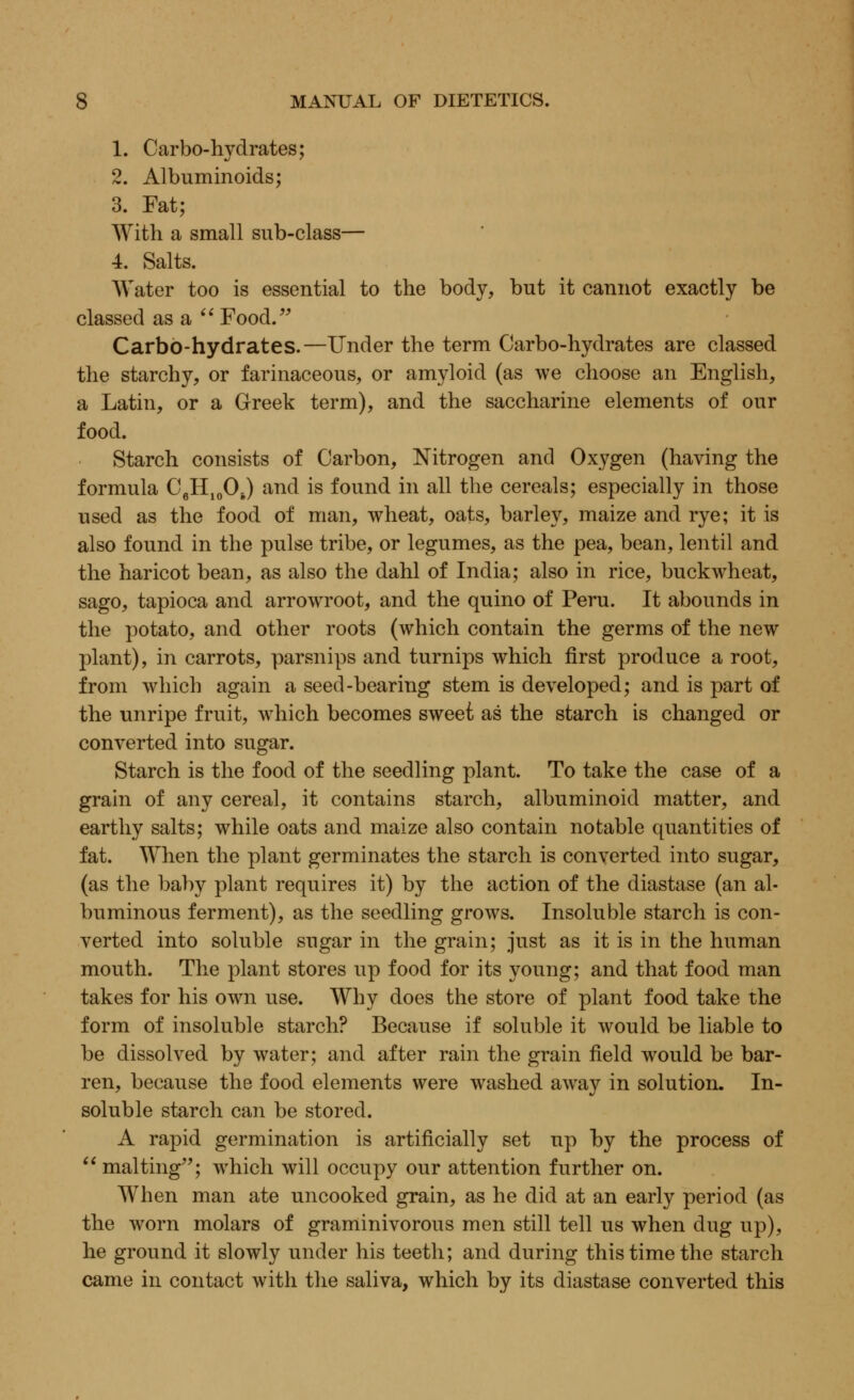 1. Carbo-hydrates; 2. Albuminoids; 3. Fat; With a small sub-class— 4. Salts. Water too is essential to the body, but it cannot exactly be classed asa Food. Carbo-hydrates.—Under the term Carbo-hydrates are classed the starchy, or farinaceous, or amyloid (as we choose an English, a Latin, or a Greek term), and the saccharine elements of our food. Starch consists of Carbon, Nitrogen and Oxygen (having the formula C6H10Os) and is found in all the cereals; especially in those used as the food of man, wheat, oats, barley, maize and rye; it is also found in the pulse tribe, or legumes, as the pea, bean, lentil and the haricot bean, as also the dahl of India; also in rice, buckwheat, sago, tapioca and arrowroot, and the quino of Peru. It abounds in the potato, and other roots (which contain the germs of the new plant), in carrots, parsnips and turnips which first produce a root, from which again a seed-bearing stem is developed; and is part of the unripe fruit, which becomes sweet as the starch is changed or converted into sugar. Starch is the food of the seedling plant. To take the case of a grain of any cereal, it contains starch, albuminoid matter, and earthy salts; while oats and maize also contain notable quantities of fat. When the plant germinates the starch is converted into sugar, (as the baby plant requires it) by the action of the diastase (an al- buminous ferment), as the seedling grows. Insoluble starch is con- verted into soluble sugar in the grain; just as it is in the human mouth. The plant stores up food for its young; and that food man takes for his own use. Why does the store of plant food take the form of insoluble starch? Because if soluble it would be liable to be dissolved by water; and after rain the grain field would be bar- ren, because the food elements were washed away in solution. In- soluble starch can be stored. A rapid germination is artificially set up by the process of  malting; which will occupy our attention further on. When man ate uncooked grain, as he did at an early period (as the worn molars of graminivorous men still tell us when dug up), he ground it slowly under his teeth; and during this time the starch came in contact with the saliva, which by its diastase converted this
