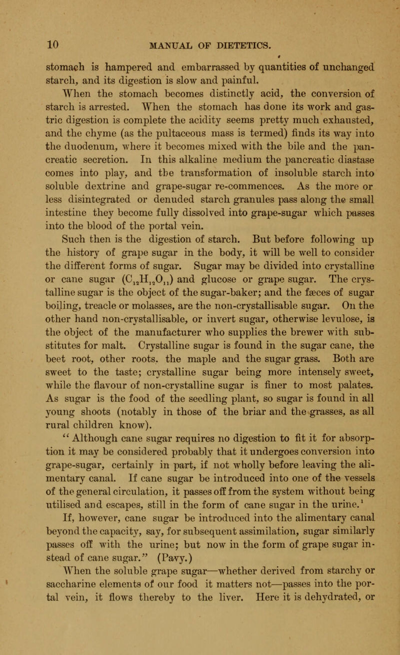 • stomach is hampered and embarrassed by quantities of unchanged starch, and its digestion is slow and painful. When the stomach becomes distinctly acid, the conversion of starch is arrested. When the stomach has done its work and gas- tric digestion is complete the acidity seems pretty much exhausted, and the chyme (as the pultaceous mass is termed) finds its way into the duodenum, where it becomes mixed with the bile and the pan- creatic secretion. In this alkaline medium the pancreatic diastase comes into play, and the transformation of insoluble starch into soluble dextrine and grape-sugar re-commences. As the more or less disintegrated or denuded starch granules pass along the small intestine they become fully dissolved into grape-sugar which passes into the blood of the portal vein. Such then is the digestion of starch. But before following up the history of grape sugar in the body, it will be well to consider the different forms of sugar. Sugar may be divided into crystalline or cane sugar (CiaH19On) and glucose or grape sugar. The crys- talline sugar is the object of the sugar-baker; and the faeces of sugar boiling, treacle or molasses, are the non-crystallisable sugar. On the other hand non-crystallisable, or invert sugar, otherwise levulose, is the object of the manufacturer who supplies the brewer with sub- stitutes for malt. Crystalline sugar is found in the sugar cane, the beet root, other roots, the maple and the sugar grass. Both are sweet to the taste; crystalline sugar being more intensely sweet, while the flavour of non-crystalline sugar is finer to most palates. As sugar is the food of the seedling plant, so sugar is found in all young shoots (notably in those of the briar and the grasses, as all rural children know).  Although cane sugar requires no digestion to fit it for absorp- tion it may be considered probably that it undergoes conversion into grape-sugar, certainly in part, if not wholly before leaving the ali- mentary canal. If cane sugar be introduced into one of the vessels of the general circulation, it passes off from the system without being utilised and escapes, still in the form of cane sugar in the urine.1 If, however, cane sugar be introduced into the alimentary canal beyond the capacity, say, for subsequent assimilation, sugar similarly passes off with the urine; but now in the form of grape sugar in- stead of cane sugar. (Pavy.) When the soluble grape sugar—whether derived from starchy or saccharine elements of our food it matters not—passes into the por- tal vein, it flows thereby to the liver. Here it is dehydrated, or