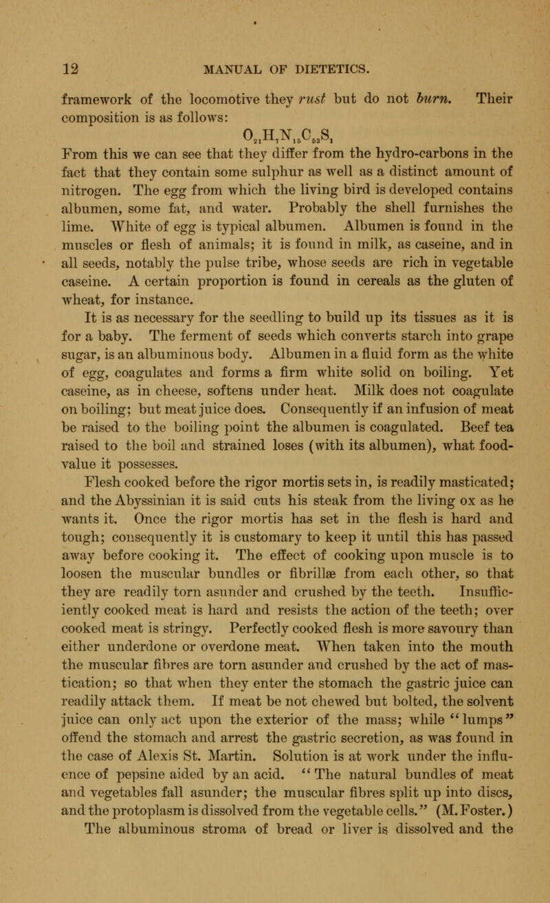 framework of the locomotive they rust but do not burn. Their composition is as follows: 02,H,N16CS3S, From this we can see that they differ from the hydro-carbons in the fact that they contain some sulphur as well as a distinct amount of nitrogen. The egg from which the living bird is developed contains albumen, some fat, and water. Probably the shell furnishes the lime. White of egg is typical albumen. Albumen is found in the muscles or flesh of animals; it is found in milk, as caseine, and in all seeds, notably the pulse tribe, whose seeds are rich in vegetable caseine. A certain proportion is found in cereals as the gluten of wheat, for instance. It is as necessary for the seedling to build up its tissues as it is for a baby. The ferment of seeds which converts starch into grape sugar, is an albuminous body. Albumen in a fluid form as the white of egg, coagulates and forms a firm white solid on boiling. Yet caseine, as in cheese, softens under heat. Milk does not coagulate on boiling; but meat juice does. Consequently if an infusion of meat be raised to the boiling point the albumen is coagulated. Beef tea raised to the boil and strained loses (with its albumen), what food- value it possesses. Flesh cooked before the rigor mortis sets in, is readily masticated; and the Abyssinian it is said cuts his steak from the living ox as he wants it. Once the rigor mortis has set in the flesh is hard and tough; consequently it is customary to keep it until this has passed away before cooking it. The effect of cooking upon muscle is to loosen the muscular bundles or fibrillae from each other, so that they are readily torn asunder and crushed by the teeth. Insuffic- iently cooked meat is hard and resists the action of the teeth; over cooked meat is stringy. Perfectly cooked flesh is more savoury than either underdone or overdone meat. When taken into the mouth the muscular fibres are torn asunder and crushed by the act of mas- tication; so that when they enter the stomach the gastric juice can readily attack them. If meat be not chewed but bolted, the solvent juice can only act upon the exterior of the mass; while lumps offend the stomach and arrest the gastric secretion, as was found in the case of Alexis St. Martin. Solution is at work under the influ- ence of pepsine aided by an acid.  The natural bundles of meat and vegetables fall asunder; the muscular fibres split up into discs, and the protoplasm is dissolved from the vegetable cells. (M. Foster.) The albuminous stroma of bread or liver is dissolved and the
