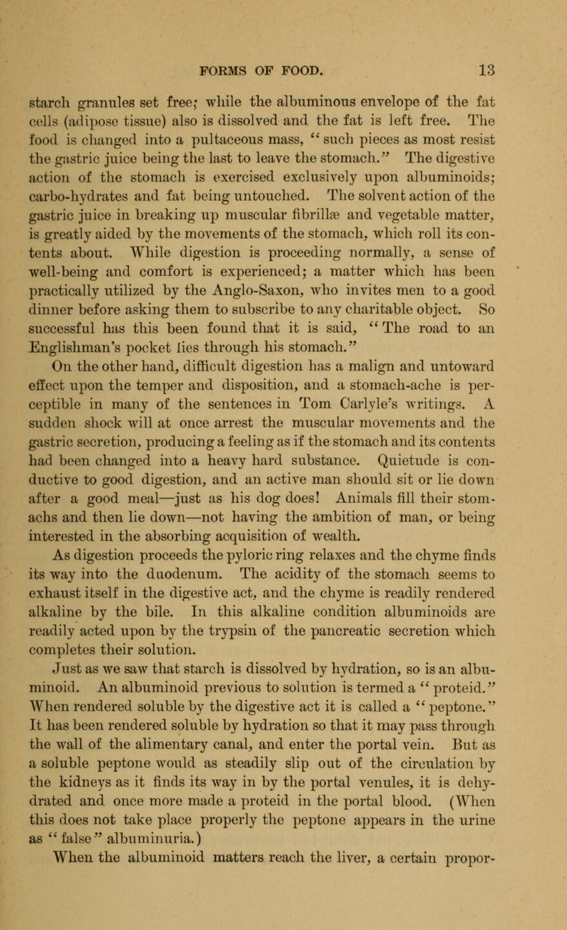 starch granules set free; while the albuminous envelope of the fat cells (adipose tissue) also is dissolved and the fat is left free. The food is changed into a pultaceous mass,  such pieces as most resist the gastric juice being the last to leave the stomach. The digestive action of the stomach is exercised exclusively upon albuminoids; carbo-hydrates and fat being untouched. The solvent action of the gastric juice in breaking up muscular fibrillse and vegetable matter, is greatly aided by the movements of the stomach, which roll its con- tents about. While digestion is proceeding normally, a sense of well-being and comfort is experienced; a matter which has been practically utilized by the Anglo-Saxon, who invites men to a good dinner before asking them to subscribe to any charitable object. So successful has this been found that it is said,  The road to an Englishman's pocket lies through his stomach. On the other hand, difficult digestion has a malign and untoward effect upon the temper and disposition, and a stomach-ache is per- ceptible in many of the sentences in Tom Carlyle's writings. A sudden shock will at once arrest the muscular movements and the gastric secretion, producing a feeling as if the stomach and its contents had been changed into a heavy hard substance. Quietude is con- ductive to good digestion, and an active man should sit or lie down after a good meal—just as his dog does! Animals fill their stom- achs and then lie down—not having the ambition of man, or being interested in the absorbing acquisition of wealth. As digestion proceeds the pyloric ring relaxes and the chyme finds its way into the duodenum. The acidity of the stomach seems to exhaust itself in the digestive act, and the chyme is readily rendered alkaline by the bile. In this alkaline condition albuminoids are readily acted upon by the trypsin of the pancreatic secretion which completes their solution. Just as we saw that starch is dissolved by hydration, so is an albu- minoid. An albuminoid previous to solution is termed a  proteid. When rendered soluble by the digestive act it is called a  peptone. It has been rendered soluble by hydration so that it may pass through the wall of the alimentary canal, and enter the portal vein. But as a soluble peptone would as steadily slip out of the circulation by the kidneys as it finds its way in by the portal venules, it is dehy- drated and once more made a proteid in the portal blood. (When this does not take place properly the peptone appears in the urine as  false albuminuria.) When the albuminoid matters reach the liver, a certain propor-