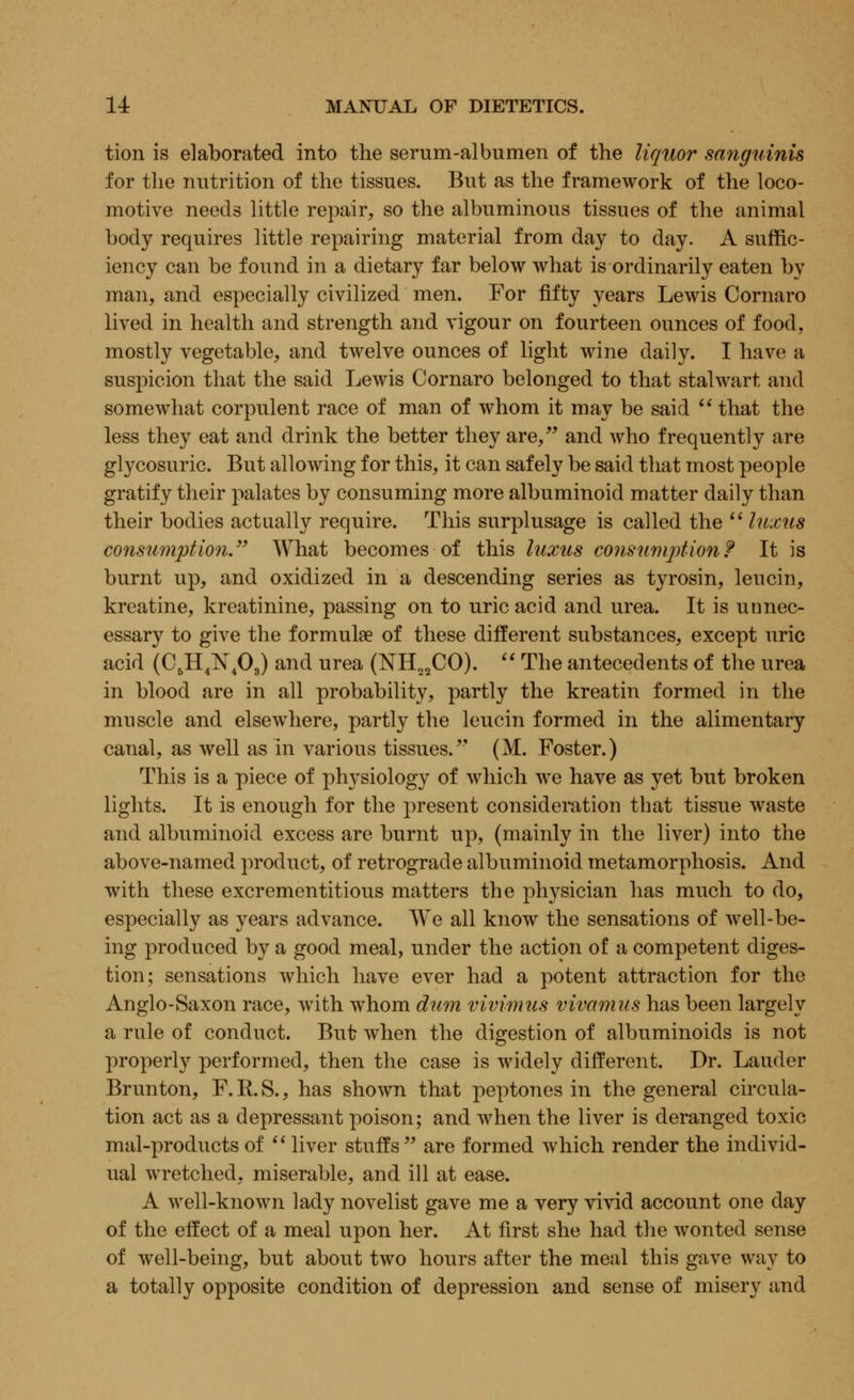 tion is elaborated into the serum-albumen of the liquor sanguinis for the nutrition of the tissues. But as the framework of the loco- motive needs little repair, so the albuminous tissues of the animal body requires little repairing material from day to day. A suffic- iency can be found in a dietary far below what is ordinarily eaten by man, and especially civilized men. For fifty years Lewis Cornaro lived in health and strength and vigour on fourteen ounces of food, mostly vegetable, and twelve ounces of light wine daily. I have a suspicion that the said Lewis Cornaro belonged to that stalwart and somewhat corpulent race of man of whom it may be said  that the less they eat and drink the better they are, and who frequently are glycosuria But allowing for this, it can safely be said that most people gratify their palates by consuming more albuminoid matter daily than their bodies actually require. This surplusage is called the  luxus consumption. What becomes of this luxus consumption? It is burnt up, and oxidized in a descending series as tyrosin, leu cm, kreatine, kreatinine, passing on to uric acid and urea. It is unnec- essary to give the formulae of these different substances, except uric acid (C^H^N/),) and urea (NH22CO).  The antecedents of the urea in blood are in all probability, partly the kreatin formed in the muscle and elsewhere, partly the leucin formed in the alimentary canal, as well as in various tissues. (M. Foster.) This is a piece of physiology of which we have as yet but broken lights. It is enough for the present consideration that tissue waste and albuminoid excess are burnt up, (mainly in the liver) into the above-named product, of retrograde albuminoid metamorphosis. And with these excrementitious matters the physician has much to do, especially as years advance. We all know the sensations of well-be- ing produced by a good meal, under the action of a competent diges- tion; sensations which have ever had a potent attraction for the Anglo-Saxon race, with whom dum vivimus vivamus has been largely a rule of conduct. But when the digestion of albuminoids is not properly performed, then the case is widely different. Dr. Lauder Brunton, F.R.S., has shown that peptones in the general circula- tion act as a depressant poison; and when the liver is deranged toxic mal-productsof liver stuffs are formed which render the individ- ual wretched, miserable, and ill at ease. A well-known lady novelist gave me a very vivid account one day of the effect of a meal upon her. At first she had the wonted sense of well-being, but about two hours after the meal this gave way to a totally opposite condition of depression and sense of misery and
