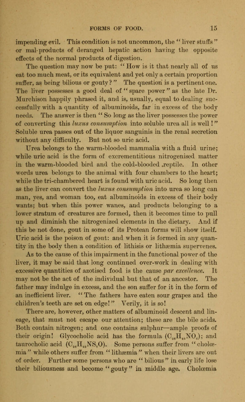 impending evil. This condition is not uncommon, the  liver stuffs  or mal- products of deranged hepatic action having the opposite effects of the normal products of digestion. The question may now be put:  How is it that nearly all of us eat too much meat, or its equivalent and yet only a certain proportion suffer, as being bilious or gouty ?  The question is a pertinent one. The liver possesses a good deal of spare power as the late Dr. Murchison happily phrased it, and is, usually, equal to dealing suc- cessfully with a quantity of albuminoids, far in excess of the body needs. The answer is then  So long as the liver possesses the power of converting this laxus consumption into soluble urea all is well! Soluble urea passes out of the liquor sanguinis in the renal secretion without any difficulty. But not so uric acid. Urea belongs to the warm-blooded mammalia with a fluid urine; while uric acid is the form of excrementitious nitrogenised matter in the warm-blooded bird and the cold-blooded .reptile. In other words urea belongs to the animal with four chambers to the heart; while the tri-chambered heart is found with uric acid. So long then as the liver can convert the luxus consumption into urea so long can man, yes, and woman too, eat albuminoids in excess of their body wants; but when this power wanes, and products belonging to a lower stratum of creatures are formed, then it becomes time to pull up and diminish the nitrogenized elements in the dietary. And if this be not done, gout in some of its Protean forms will show itself. Uric acid is the poison of gout: and when it is formed in any quan- tity in the body then a condition of lithisis or lithaemia supervenes. As to the cause of this impairment in the functional power of the liver, it may be said that long continued over-work in dealing with excessive quantities of azotised food is the cause par excellence. It may not be the act of the individual but that of an ancestor. The father may indulge in excess, and the son suffer for it in the form of an inefficient liver.  The fathers have eaten sour grapes and the children's teeth are set on edge! Verily, it is so! There are, however, other matters of albuminoid descent and lin- eage, that must not escape our attention; these are the bile acids. Both contain nitrogen; and one contains sulphur—ample proofs of their origin! Glycocholic acid has the formula (C36H45N06); and taurocholic acid (C26H45NS70). Some persons suffer from  cholce- mia  while others suffer from  lithaemia  when their livers are out of order. Further some persons who are  bilious  in early life lose their biliousness and become gouty in middle age. Cholcemia