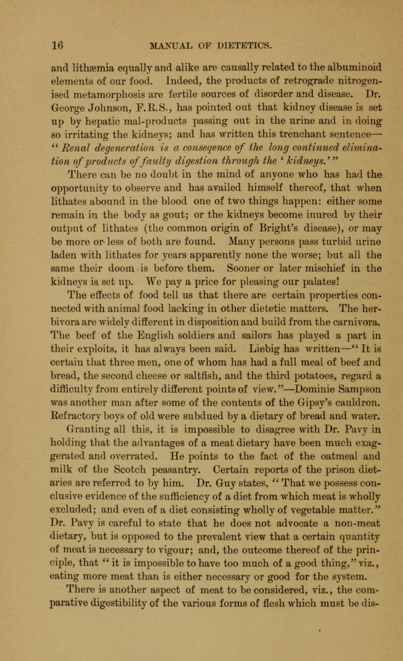 and lithaemia equally and alike are causally related to the albuminoid elements of our food. Indeed, the products of retrograde nitrogen- ised metamorphosis are fertile sources of disorder and disease. Dr. George Johnson, F.R.S., has pointed out that kidney disease is set up by hepatic mal-products passing out in the urine and in doing so irritating the kidneys; and has written this trenchant sentence—  Renal degeneration is a conseqence of the long continued elimina- tion of products of faulty digestion through the ' kidneys.' There can be no doubt in the mind of anyone who has had the opportunity to observe and has availed himself thereof, that when lithates abound in the blood one of two things happen: either some remain in the body as gout; or the kidneys become inured by their output of lithates (the common origin of Bright's disease), or may be more or- less of both are found. Many persons pass turbid urine laden with lithates for years apparently none the worse; but all the same their doom is before them. Sooner or later mischief in the kidneys is set up. We pay a price for pleasing our palates! The effects of food tell us that there are certain properties con- nected with animal food lacking in other dietetic matters. The her- bivora are widely different in disposition and build from the carnivora. The beef of the English soldiers and sailors has played a part in their exploits, it has always been said. Liebig has written— It is certain that three men, one of whom has had a full meal of beef and bread, the second cheese or saltfish, and the third potatoes, regard a difficulty from entirely different points of view.—Dominie Sampson was another man after some of the contents of the Gipsy's cauldron. Refractory boys of old were subdued by a dietary of bread and water. Granting all this, it is impossible to disagree with Dr. Pavy in holding that the advantages of a meat dietary have been much exag- gerated and overrated. He points to the fact of the oatmeal and milk of the Scotch peasantry. Certain reports of the prison diet- aries are referred to by him. Dr. Guy states,  That we possess con- clusive evidence of the sufficiency of a diet from which meat is wholly excluded; and even of a diet consisting wholly of vegetable matter. Dr. Pavy is careful to state that he does not advocate a non-meat dietary, but is opposed to the prevalent view that a certain quantity of meat is necessary to vigour; and, the outcome thereof of the prin- ciple, that  it is impossible to have too much of a good thing, viz., eating more meat than is either necessary or good for the system. There is another aspect of meat to be considered, viz., the com- parative digestibility of the various forms of flesh which must be dis-
