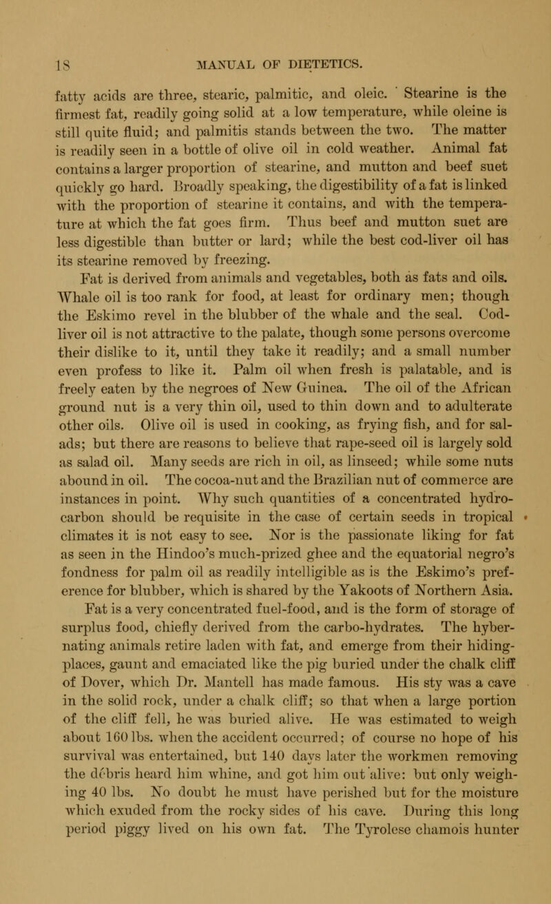 fatty acids are three, stearic, palmitic, and oleic. ' Stearine is the firmest fat, readily going solid at a low temperature, while oleine is still quite fluid; and palmitis stands between the two. The matter is readily seen in a bottle of olive oil in cold weather. Animal fat contains a larger proportion of stearine, and mutton and beef suet quickly go hard. Broadly speaking, the digestibility of a fat is linked with the proportion of stearine it contains, and with the tempera- ture at which the fat goes firm. Thus beef and mutton suet are less digestible than butter or lard; while the best cod-liver oil has its stearine removed by freezing. Fat is derived from animals and vegetables, both as fats and oils. Whale oil is too rank for food, at least for ordinary men; though the Eskimo revel in the blubber of the whale and the seal. Cod- liver oil is not attractive to the palate, though some persons overcome their dislike to it, until they take it readily; and a small number even profess to like it. Palm oil when fresh is palatable, and is freely eaten by the negroes of New Guinea. The oil of the African ground nut is a very thin oil, used to thin down and to adulterate other oils. Olive oil is used in cooking, as frying fish, and for sal- ads; but there are reasons to believe that rape-seed oil is largely sold as salad oil. Many seeds are rich in oil, as linseed; while some nuts abound in oil. The cocoa-nut and the Brazilian nut of commerce are instances in point. Why such quantities of a concentrated hydro- carbon should be requisite in the case of certain seeds in tropical climates it is not easy to see. Nor is the passionate liking for fat as seen in the Hindoo's much-prized ghee and the equatorial negro's fondness for palm oil as readily intelligible as is the Eskimo's pref- erence for blubber, which is shared by the Yakoots of Northern Asia. Eat is a very concentrated fuel-food, and is the form of storage of surplus food, chiefly derived from the carbo-hydrates. The hyber- nating animals retire laden with fat, and emerge from their hiding- places, gaunt and emaciated like the pig buried under the chalk cliff of Dover, which Dr. Mantell has made famous. His sty was a cave in the solid rock, under a chalk cliff; so that when a large portion of the cliff fell, he was buried alive. He was estimated to weigh about 160 lbs. when the accident occurred; of course no hope of his survival was entertained, but 140 days later the workmen removing the debris heard him whine, and got him out alive: but only weigh- ing 40 lbs. No doubt he must have perished but for the moisture which exuded from the rocky sides of his cave. During this long period piggy lived on his own fat. The Tyrolese chamois hunter