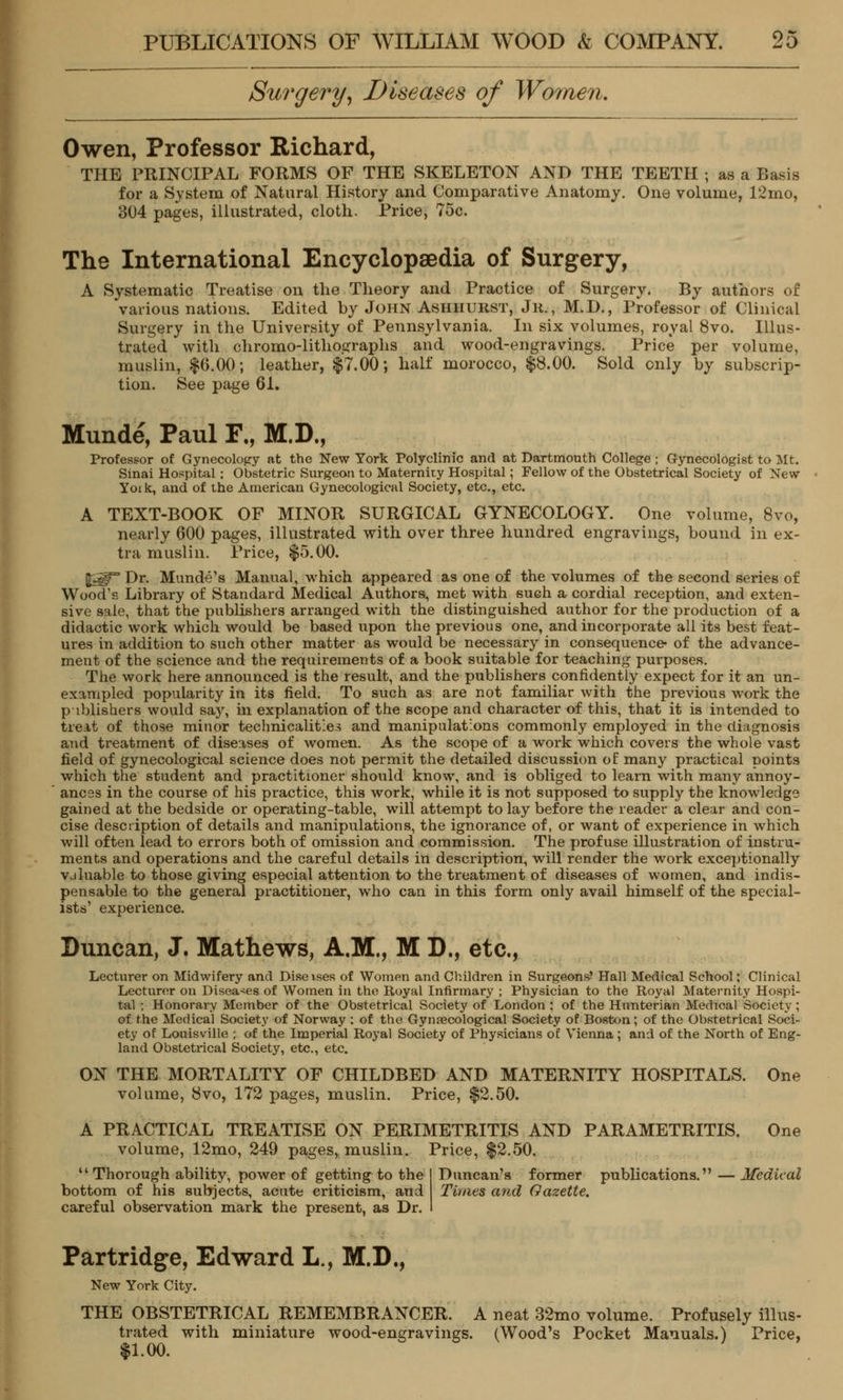 Surgery, Diseases of Women. Owen, Professor Richard, THE PRINCIPAL FORMS OF THE SKELETON AND THE TEETH ; as a Basis for a System of Natural History and Comparative Anatomy. One volume, 12mo, 304 pages, illustrated, cloth. Price, 75c. The International Encyclopaedia of Surgery, A Systematic Treatise on the Theory and Practice of Surgery. By authors of various nations. Edited by John Asiiiiurst, Jr., M.D., Professor of Clinical Surgery in the University of Pennsylvania. In six volumes, royal 8vo. Illus- trated with chromo-lithographs and wood-engravings. Price per volume, muslin, $6.00; leather, $7.00; half morocco, $8.00. Sold only by subscrip- tion. See page 61. Munde, Paul F„ M.D., Professor of Gynecology at the New York Polyclinic and at Dartmouth College; Gynecologist to Mt. Sinai Hospital; Obstetric Surgeon to Maternity Hospital; Fellow of the Obstetrical Society of New Yoik, and of the American Gynecological Society, etc., etc. A TEXT-BOOK OF MINOR SURGICAL GYNECOLOGY. One volume, 8vo, nearly 600 pages, illustrated with over three hundred engravings, bound in ex- tra muslin. Price, $5.00. §igF° Dr. Munde's Manual, which appeared as one of the volumes of the second series of Wood's Library of Standard Medical Authors, met with sueh a cordial reception, and exten- sive sale, that the publishers arranged with the distinguished author for the production of a didactic work which would be based upon the previous one, and incorporate all its best feat- ures in addition to such other matter as would be necessary in consequence* of the advance- ment of the science and the requirements of a book suitable for teaching purposes. The work here announced is the result, and the publishers confidently expect for it an un- exampled popularity in its field. To such as are not familiar with the previous work the publishers would say, in explanation of the scope and character of this, that it is intended to treat of those minor technicalities and manipulations commonly employed in the diagnosis and treatment of diseases of women. As the scope of a work which covers the whole vast field of gynecological science does not permit the detailed discussion of many practical points which the student and practitioner should know, and is obliged to learn with many annoy- ances in the course of his practice, this work, while it is not supposed to supply the knowledge gained at the bedside or operating-table, will attempt to lay before the reader a clear and con- cise description of details and manipulations, the ignorance of, or want of experience in which will often lead to errors both of omission and commission. The profuse illustration of instru- ments and operations and the careful details in description, will render the work exceptionally vjluable to those giving especial attention to the treatment of diseases of women, and indis- pensable to the general practitioner, who can in this form only avail himself of the special- ists' experience. Duncan, J. Mathews, A.M., M D., etc., Lecturer on Midwifery and Diseises of Women and Children in Surgeons' Hall Medical School: Clinical Lecturer on Diseases of Women in the Royal Infirmary ; Physician to the Royal Maternity Hospi- tal ; Honorary Member of the Obstetrical Society of London ; of the Hunterian Medical Society; of the Medical Society of Norway : of the Gynaecological Society of Boston; of the Obstetrical Soci- ety of Louisville ; of the Imperial Royal Society of Physicians of Vienna ; and of the North of Eng- land Obstetrical Society, etc., etc. ON THE MORTALITY OF CHILDBED AND MATERNITY HOSPITALS. One volume, 8vo, 172 pages, muslin. Price, $2.50. Duncan's former publications. — Medical Times and Gazette. A PRACTICAL TREATISE ON PERIMETRITIS AND PARAMETRITIS. One volume, 12mo, 249 pages, muslin. Price, $2.50. u Thorough ability, power of getting to the bottom of his subjects, acute criticism, and careful observation mark the present, as Dr. Partridge, Edward L., M.D., New York City. THE OBSTETRICAL REMEMBRANCER. A neat 32mo volume. Profusely illus- trated with miniature wood-engravings. (Wood's Pocket Manuals.) Price, $1.00.