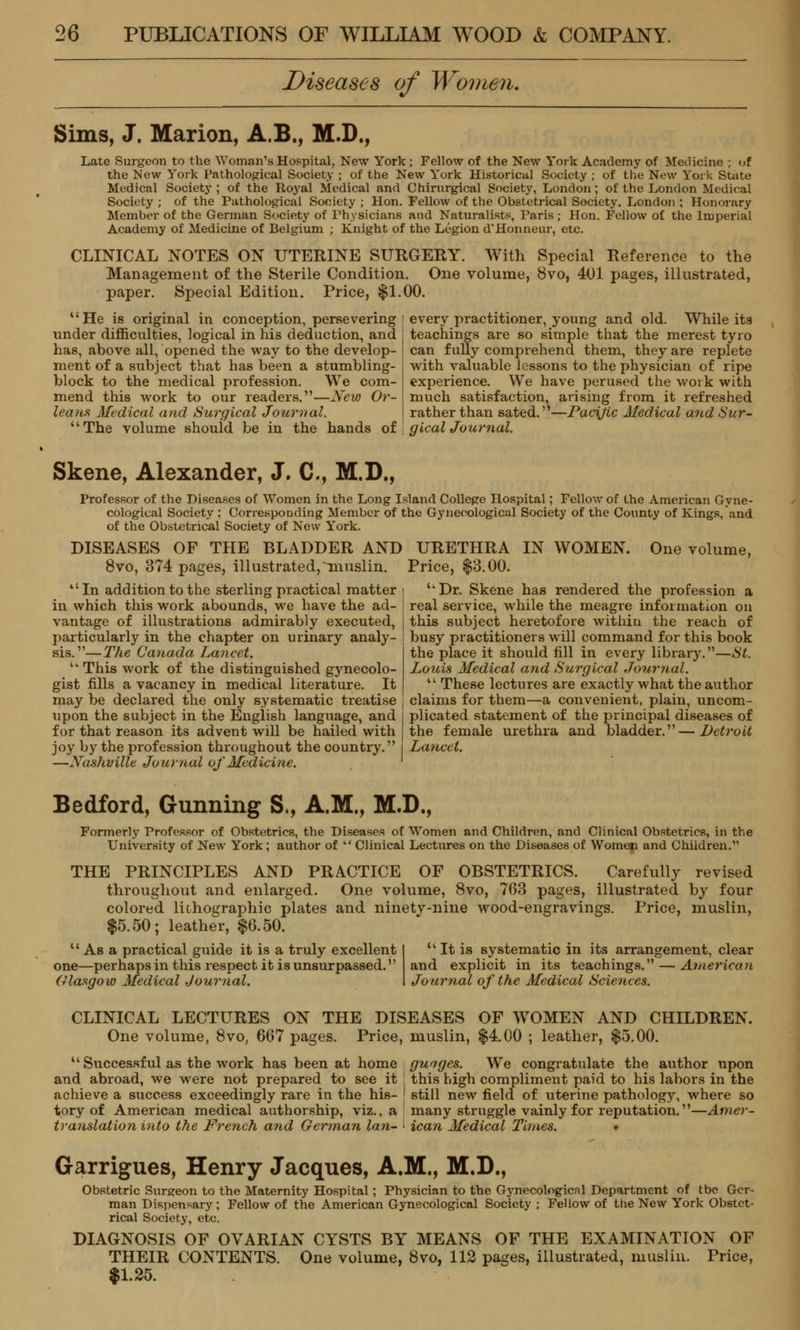 Diseases of Women. Sims, J. Marion, A.B., M.D., Late Surgeon to the Woman's Hospital. New York; Fellow of the New York Academy of Medicine ; of the New York Pathological Society ; of the New York Historical Society ; of the New York State Medical Society ; of the Royal Medical and Chirurgical Society, London; of the London Medical Society ; of the Pathological Society ; Hon. Fellow of the Obstetrical Society, London ; Honorary Member of the German Society of Physicians and Naturalists, Paris ; Hon. Fellow of the Imperial Academy of Medicine of Belgium ; Knight of the Legion d'Honneur, etc. CLINICAL NOTES ON UTERINE SURGERY. With Special Reference to the Management of the Sterile Condition. One volume, 8vo, 401 pages, illustrated, paper. Special Edition. Price, $1.00. every practitioner, young and old. While its teachings are so simple that the merest tyro can fully comprehend them, they are replete with valuable lessons to the physician of ripe experience. We have perused the work with much satisfaction, arising from it refreshed rather than sated.—Pacific Medical and Sur- gical Journal. He is original in conception, persevering under difficulties, logical in his deduction, and has, above all, opened the way to the develop- ment of a subject that has been a stumbling- block to the medical profession. We com- mend this work to our readers.—New Or- leans, Medical and Surgical Journal. The volume should be in the hands of Skene, Alexander, J. C, M.D., Professor of the Diseases of Women in the Long Island College Hospital; Fellow of the American Gyne- cological Society ; Corresponding Member of the Gynecological Society of the County of Kings,and of the Obstetrical Society of New York. DISEASES OF THE BLADDER AND 8vo, 374 pages, illustrated,muslin. In addition to the sterling practical matter in which this work abounds, we have the ad- vantage of illustrations admirably executed, particularly in the chapter on urinary analy- sis.—The Canada Lancet. This work of the distinguished gynecolo- gist fills a vacancy in medical literature. It may be declared the only systematic treatise upon the subject in the English language, and for that reason its advent will be hailed with joy by the profession throughout the country. —N~ushville Journal of Medicine. IN WOMEN. One volume, URETHRA Price, $3.00. Dr. Skene has rendered the profession a real service, while the meagre information on this subject heretofore within the reach of busy practitioners will command for this book the place it should fill in every library.—St. Louis Medical and Surgical Journal.  These lectures are exactly what the author claims for them—a convenient, plain, uncom- plicated statement of the principal diseases of the female urethra and bladder.—Detroit Lancet. Bedford, Gunning S., A.M., M.D., Formerly Professor of Obstetrics, the Diseases of Women and Children, and Clinical Obstetrics, in the University of New York; author of  Clinical Lectures on the Diseases of Women and Children. THE PRINCIPLES AND PRACTICE OF OBSTETRICS. Carefully revised throughout and enlarged. One volume, 8vo, 763 pages, illustrated by four colored lithographic plates and ninety-nine wood-engravings. Price, muslin, $5.50; leather, $6.50.  As a practical guide it is a truly excellent one—perhaps in this respect it is unsurpassed. Glasgow Medical Journal. It is systematic in its arrangement, clear and explicit in its teachings. — American Journal of the Medical Sciences. CLINICAL LECTURES ON THE DISEASES OF WOMEN AND CHILDREN. One volume, 8vo, 667 pages. Price, muslin, $4.00 ; leather, $5.00.  Successful as the work has been at home and abroad, we were not prepared to see it achieve a success exceedingly rare in the his- tory of American medical authorship, viz., a translation into the French and German lan- guages. We congratulate the author upon this high compliment paid to his labors in the still new field of uterine pathology, where so many struggle vainly for reputation.—Amer- ican Medical Times. • Garrigues, Henry Jacques, A.M., M.D., Obstetric Surgeon to the Maternity Hospital; Physician to the Gynecological Department of tbe Ger- man Dispensary ; Fellow of the American Gynecological Society ; Fellow of the New York Obstet- rical Society, etc. DIAGNOSIS OF OVARIAN CYSTS BY MEANS OF THE EXAMINATION OF THEIR CONTENTS. One volume, 8vo, 112 pages, illustrated, muslin. Price, $1.25.
