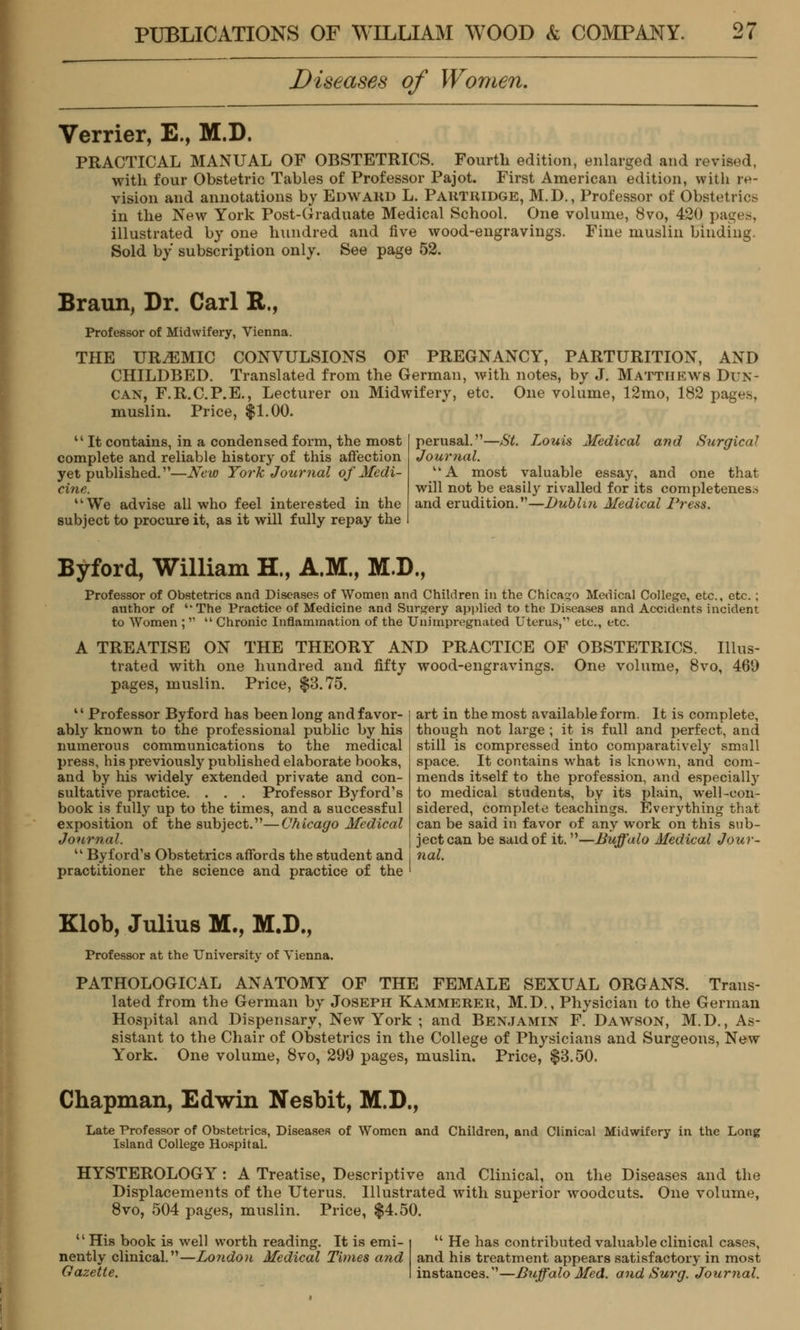 Diseases of Women. Verrier, E., M.D. PRACTICAL MANUAL OF OBSTETRICS. Fourth edition, enlarged and revised, with four Obstetric Tables of Professor Pajot. First American edition, with re- vision and annotations by Edward L. Partridge, M.D., Professor of Obstetrics in the New York Post-Graduate Medical School. One volume, 8vo, 420 pages, illustrated by one hundred and five wood-engravings. Fine muslin binding. Sold by subscription only. See page 52. Braun, Dr. Carl R., Professor of Midwifery, Vienna. THE UREMIC CONVULSIONS OF PREGNANCY, PARTURITION, AND CHILDBED. Translated from the German, with notes, by J. Matthews Dun- can, F.R.C.P.E., Lecturer on Midwifery, etc. One volume, 12mo, 182 pages, muslin. Price, $1.00. '' It contains, in a condensed form, the most complete and reliable history of this affection yet published.—New York Journal of Medi- cine. We advise all who feel interested in the subject to procure it, as it will fully repay the perusal.—St. Louis Medical and Surgical Journal. A most valuable essay, and one that will not be easily rivalled for its completeness and erudition.—Dublin Medical Press. Byford, William H., A.M., M.D., Professor of Obstetrics and Diseases of Women and Children in the Chicago Medical College, etc., etc.: author of ''The Practice of Medicine and Surgery applied to the Diseases and Accidents incident to Women ; Chronic Inflammation of the Unimpregnated Uterus, etc., etc. A TREATISE ON THE THEORY AND PRACTICE OF OBSTETRICS. Illus- trated with one hundred and fifty wood-engravings. One volume, 8vo, 460 pages, muslin. Price, $3.75. 41 Professor Byford has been long and favor- ably known to the professional public by his numerous communications to the medical press, his previously published elaborate books, and by his widely extended private and con- sultative practice. . . . Professor Byford's book is fully up to the times, and a successful exposition of the subject.—Chicago Medical Journal. Byford's Obstetrics affords the student and practitioner the science and practice of the art in the most available form. It is complete, though not large ; it is full and perfect, and still is compressed into comparatively small space. It contains what is known, and com- mends itself to the profession, and especially to medical students, by its plain, well-con- sidered, complete teachings. Everything that can be said in favor of any work on this sub- ject can be said of it.—Buffalo Medical Jour- nal. Klob, Julius M., M.D., Professor at the University of Vienna. PATHOLOGICAL ANATOMY OF THE FEMALE SEXUAL ORGANS. Trans- lated from the German by Joseph Kammerer, M.D., Physician to the German Hospital and Dispensary, New York ; and Benjamin F. Dawson, M.D., As- sistant to the Chair of Obstetrics in the College of Physicians and Surgeons, New York. One volume, 8vo, 299 pages, muslin. Price, $3.50. Chapman, Edwin Nesbit, M.D., Late Professor of Obstetrics, Diseases of Women and Children, and Clinical Midwifery in the Long Island College Hospital. HYSTEROLOGY : A Treatise, Descriptive and Clinical, on the Diseases and the Displacements of the Uterus. Illustrated with superior woodcuts. One volume, 8vo, 504 pages, muslin. Price, $4.50. '' His book is well worth reading. It is emi- nently clinical.—London Medical Times and Gazette. He has contributed valuable clinical cases, and his treatment appears satisfactory in most instances.—Buffalo Med. and Surg. Journal.