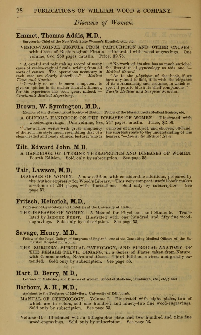 Diseases of Women, Emmet, Thomas Addis, M.D., Surgeon-in-Chief of the New York State Woman's Hospital, etc., etc. VESICO-VAGINAL FISTULA FROM PARTURITION AND OTHER CAUSES ; with Cases of Recto vaginal Fistula. Illustrated with wood-engravings. One volume, 8vo, 250 pages, muslin. Price, $2.75. '' A careful and painstaking record of many I u No work of its size has so much enriched cases of vesico-vaginal fistula, arising from all the literature of gynecology as this one.— sorts of causes. The operations necessary in | Medical Record each case are clearly described. — Medical Times and Gazette. 1' Certainly no one is more competent to give an opinion in the matter than Dr. Emmet, for his experience has been great indeed.— Cincinnati Medical Repertory. As to the physique of the book, if we have any fault to find, it is with the elegance or its workmanship and costume, in which re- spect it puts to blush its shelf- companions.1'— Pacific Medical and Surgical Journal. Brown, W. Symington, M.D., Member of the Gynecological Society of Boston ; Fellow of the Massachusetts Medical Society, etc. A CLINICAL HANDBOOK ON THE DISEASES OF WOMEN. Illustrated with wood-engravings. One volume, 8vo, 247 pages, muslin. Price, $2.50. ''The author writes with great simplicity | a master of his subject, and chooses, off-hand, of diction, his style much resembling that of a i the shortest route to the understanding of his clear-headed and ready clinical lecturer who is | hearers.—Louisville Medical News. Tilt, Edward John, M.D. A HANDBOOK OF UTERINE THERAPEUTICS AND DISEASES OF WOMEN. Fourth Edition. Sold only by subscription. See page 55. Tait, Lawson, M.D. DISEASES OF WOMEN. A new edition, with considerable additions, prepared by the Author expressly for Wood's Library. This very compact, useful book makes a volume of 204 pages, with illustrations. Sold only by subscription. See page 57. Fritsch, Heinrich, M.D., Professor of Gynecology and Obstetrics at the University of Halle. THE DISEASES OF WOMEN. A Manual for Physicians and Students. Trans- lated by Isidore Furst. Illustrated with one hundred and fifty fine wood- engravings. Sold only by subscription. See page 53. Savage, Henry, M.D., Fellow of the Royal College of Surgeons of England, one of the Consulting Medical Officers of the Sa- maritan Hospital for Women. THE SURGERY, SURGICAL PATHOLOGY, AND SURGICAL ANATOMY OF THE FEMALE PELVIC ORGANS, in a Series of Plates taken from Nature, with Commentaries, Notes and Cases. Third Edition, revised and greatly ex- tended. Sold only by subscription. See page 56. Hart, D. Berry, M.D., Lecturer on Midwifery and Diseases of Women, School of Medicine, Edinburgh, etc., etc.; and Barbour, A. H., M.D., Assistant to the Professor of Midwifery, University of Edinburgh. MANUAL OF GYNECOLOGY. Volume I. Illustrated with eight plates, two of which are in colors, and one hundred and ninety-two fine wood-engravings. Sold only by subscription. See page 53. Volume II. Illustrated with a lithographic plate and two hundred and nine fine wood-engravings. Sold only by subscription. See page 53.