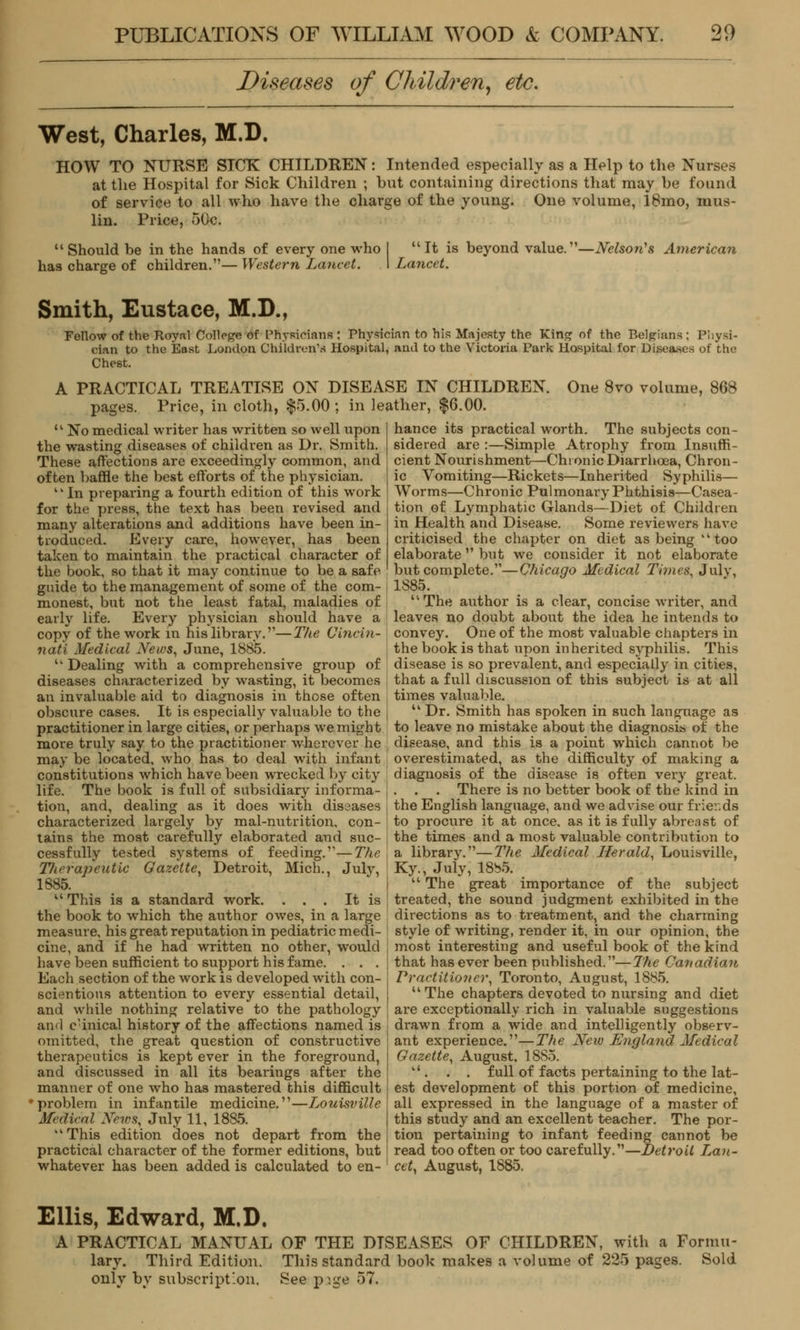 Diseases of Children, etc. West, Charles, M.D. HOW TO NURSE SICK CHILDREN: Intended especially as a Help to the Nurses at the Hospital for Sick Children ; hut containing directions that may he found of service to all who have the charge of the young. One volume, 18mo, mus- lin. Price, 50c. Should be in the hands of every one who has charge of children.— Western Lancet. It is beyond value.- Lancet. -Nelson's American Smith, Eustace, M.D., Fellow of the Royal College of Physicians : Physician to his Majesty the King of the Belgians; Physi- cian to the East London Children's Hospital, and to the Victoria Park Hospital for Diseases of the Chest. A PRACTICAL TREATISE ON DISEASE IN CHILDREN. One 8vo volume, 868 pages. Price, in cloth, $5.00 ; in leather, $6.00. ■ No medical writer has written so well upon the wasting diseases of children as Dr. Smith. These affections are exceedingly common, and often baffle the best efforts of the physician. twIn preparing a fourth edition of this work for the press, the text has been revised and many alterations and additions have been in- troduced. Every care, however, has been taken to maintain the practical character of the book, so that it may continue to be a safe guide to the management of some of the com- monest, but not the least fatal, maladies of early life. Every physician should have a copy of the work in his library.—The Cincin- nati Medical News, June, 1885. Dealing with a comprehensive group of diseases characterized by wasting, it becomes an invaluable aid to diagnosis in those often obscure cases. It is especiall)' valuable to the practitioner in large cities, or perhaps we might more truly say to the practitioner wherever he may be located, who has to deal with infant constitutions which have been wrecked by city life. The book is full of subsidiary informa- tion, and, dealing as it does with diseases characterized largely by mal-nutrition, con- tains the most carefully elaborated and suc- cessfully tested systems of feeding.—The Therapeutic Gazette, Detroit, Mich., July, 1885. u This is a standard work. . . . It is the book to which the author owes, in a large measure, his great reputation in pediatric medi- cine, and if he had written no other, would have been sufficient to support his fame. . . . Each section of the work is developed with con- scientious attention to every essential detail, and while nothing relative to the pathology and c'inical history of the affections named is omitted, the great question of constructive therapeutics is kept ever in the foreground, and discussed in all its bearings after the manner of one who has mastered this difficult 'problem in infantile medicine.,,—Ijouisville Medical News, July 11, 1885. This edition does not depart from the practical character of the former editions, but whatever has been added is calculated to en- hance its practical worth. The subjects con- sidered are :—Simple Atrophy from Insuffi- cient Nourishment—Chronic Diarrhoea, Chron- ic Vomiting—Rickets—Inherited Syphilis— Worms—Chronic Pulmonary Phthisis—Casea- tion of Lymphatic Glands—Diet of Children in Health and Disease. Some reviewers have criticised the chapter on diet as being'1 too elaborate but we consider it not elaborate but complete.—Chicago Medical Times, Julv, 1S85. The author is a clear, concise writer, and leaves no doubt about the idea he intends to convey. One of the most valuable chapters in the book is that upon inherited syphilis. This disease is so prevalent, and especially in cities, that a full discussion of this subject is at all times valuable. Dr. Smith has spoken in such language as to leave no mistake about the diagnosis of the disease, and this is a point which cannot be overestimated, as the difficulty of making a diagnosis of the disease is often very great. . . . There is no better book of the kind in the English language, and we advise our friends to procure it at once, as it is fully abreast of the times and a most valuable contribution to a library.—The Medical Herald, Louisville, Ky., July, 1885. The great importance of the subject treated, the sound judgment exhibited in the directions as to treatment, and the charming style of writing, render it, in our opinion, the most interesting and useful book of the kind that has ever been published.—The Canadian Practitio?ier, Toronto, August, 1885. uThe chapters devoted to nursing and diet are exceptionally rich in valuable suggestions drawn from a wide and intelligently observ- ant experience.—The Neiv England Medical Gazette, August, 1885. . . . full of facts pertaining to the lat- est development of this portion of medicine, all expressed in the language of a master of this study and an excellent teacher. The por- tion pertaining to infant feeding cannot be read too often or too carefully.—Detroit Lan- cet, August, 1885. Ellis, Edward, M.D. A PRACTICAL MANUAL OF THE DISEASES OF CHILDREN, with a Formu- lary. Third Edition. This standard book makes a volume of 225 pages. Sold only by subscription. See page 57.
