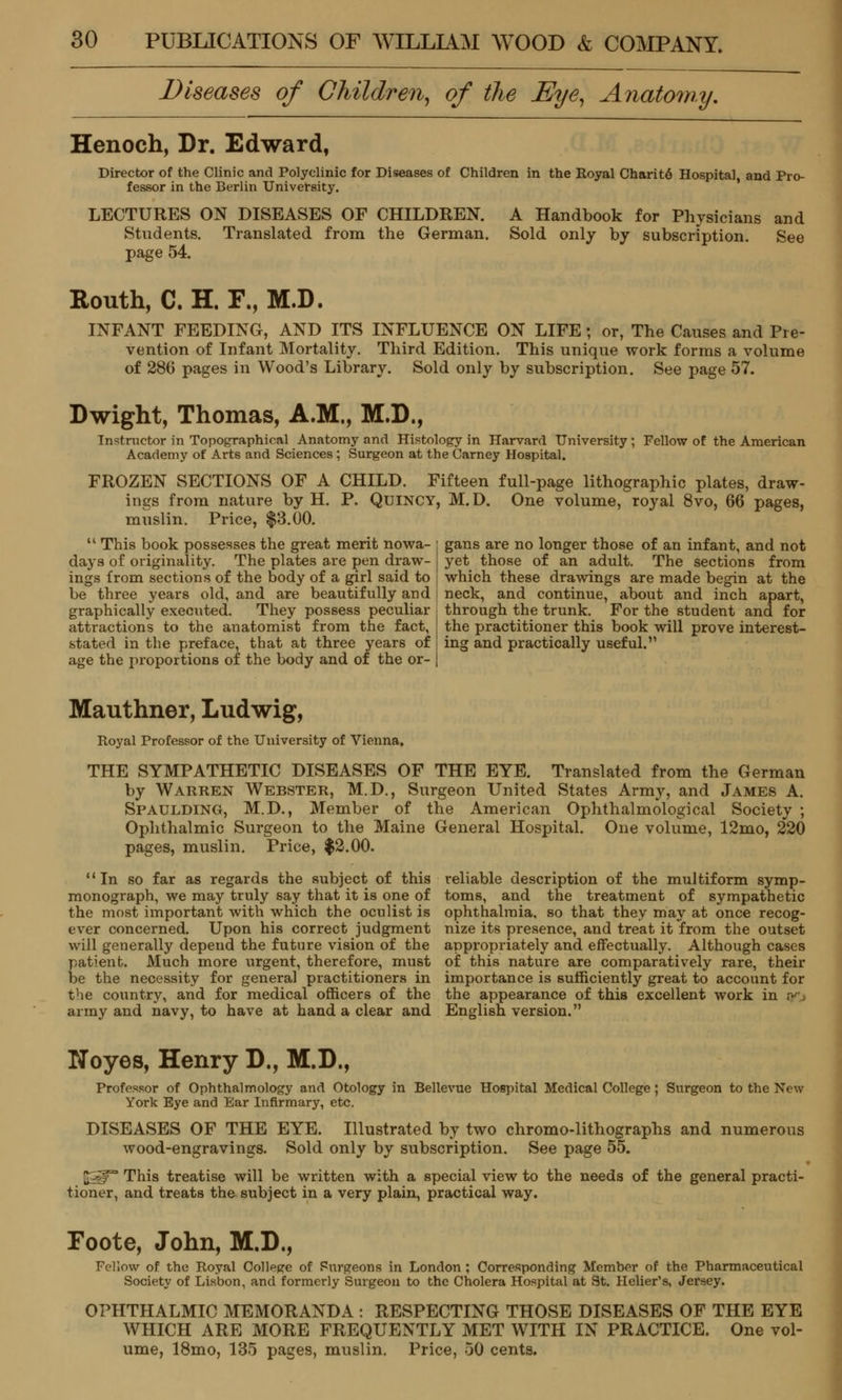 Diseases of Children, of the Eye, Anato7ny. Henoch, Dr. Edward, Director of the Clinic and Polyclinic for Diseases of Children in the Royal Charit6 Hospital and Pro- fessor in the Berlin University. LECTURES ON DISEASES OF CHILDREN. A Handbook for Physicians and Students. Translated from the German. Sold only by subscription. See page 54. Routh, C. H. F., M.D. INFANT FEEDING, AND ITS INFLUENCE ON LIFE ; or, The Causes and Pre- vention of Infant Mortality. Third Edition. This unique work forms a volume of 286 pages in Wood's Library. Sold only by subscription. See page 57. Dwight, Thomas, A.M., M.D., Instructor in Topographical Anatomy and Histology in Harvard University ; Fellow of the American Academy of Arts and Sciences ; Surgeon at the Carney Hospital. FROZEN SECTIONS OF A CHILD. Fifteen full-page lithographic plates, draw- ings from nature by H. P. Quincy, M. D. One volume, royal 8vo, 66 pages, muslin. Price, $3.00. This book possesses the great merit nowa- : gans are no longer those of an infant, and not days of originality. The plates are pen draw- yet those of an adult. The sections from ings from sections of the body of a girl said to | which these drawings are made begin at the be three years old, and are beautifully and [ neck, and continue, about and inch apart, through the trunk. For the student and for the practitioner this book will prove interest- ing and practically useful. graphically executed. They possess peculiar attractions to the anatomist from the fact, stated in the preface, that at three years of age the ju'oportions of the body and of the or- Mauthner, Ludwig, Royal Professor of the University of Vienna. THE SYMPATHETIC DISEASES OF THE EYE. Translated from the German by Warren Webster, M.D., Surgeon United States Army, and James A. Spaulding, M.D., Member of the American Ophthalmological Society ; Ophthalmic Surgeon to the Maine General Hospital. One volume, 12mo, 220 pages, muslin. Price, $2.00. In so far as regards the subject of this reliable description of the multiform symp- monograph, we may truly say that it is one of toms, and the treatment of sympathetic the most important with which the oculist is ophthalmia, so that they may at once recog- ever concerned. Upon his correct judgment nize its presence, and treat it from the outset will generally depend the future vision of the appropriately and effectually. Although cases patient. Much more \irgent, therefore, must of this nature are comparatively rare, their be the necessity for general practitioners in importance is sufficiently great to account for the country, and for medical officers of the the appearance of this excellent work in ;• army and navy, to have at hand a clear and English version. Noyes, Henry D., M.D., Professor of Ophthalmology and Otology in Bellevue Hospital Medical College; Surgeon to the New York Eye and Ear Infirmary, etc. DISEASES OF THE EYE. Illustrated by two chromo-lithographs and numerous wood-engravings. Sold only by subscription. See page 55. pg^T' This treatise will be written with a special view to the needs of the general practi- tioner, and treats the subject in a very plain, practical way. Foote, John, M.D., Fellow of the Royal College of Surgeons in London ; Corresponding Member of the Pharmaceutical Society of Lisbon, and formerly Surgeon to the Cholera Hospital at St. Helier's, Jersey. OPHTHALMIC MEMORANDA : RESPECTING THOSE DISEASES OF THE EYE WHICH ARE MORE FREQUENTLY MET WITH IN PRACTICE. One vol- ume, 18mo, 135 pages, muslin. Price, 50 cents.
