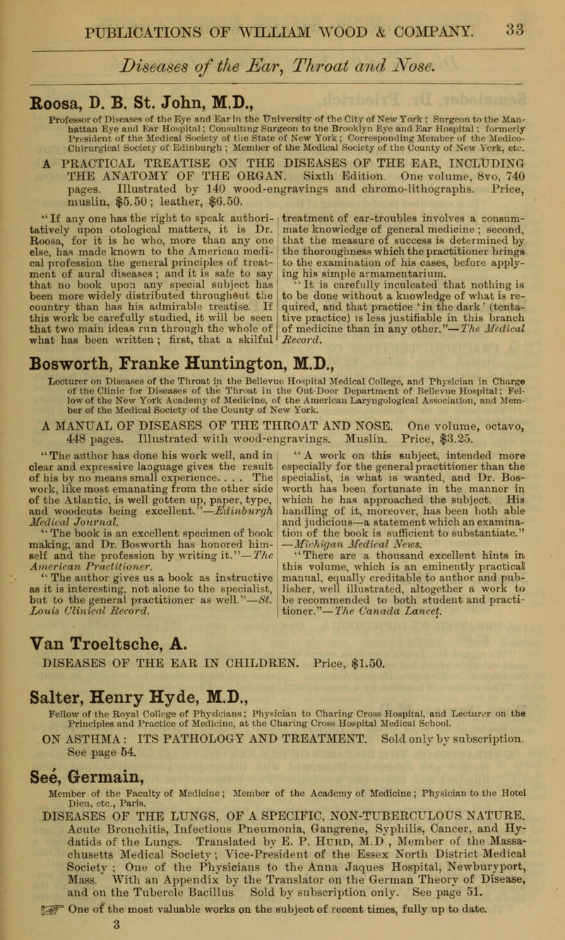 Diseases of the Ear, Throat and Nose. Roosa, D. B. St. John, M.D., Professor of Diseases of the Eye and Ear In the University of the City of New York ; Surgeon to the Man- hattan Eye and Ear Hospital; Consulting Surgeon to ttie Brooklyn Eye and Ear Hospital; formerly President of the Medical Society of the State of New York ; Corresponding Member of the Medico- Chirurgical Society of Edinburgh ; Member of the Medical Society of the County of New York, etc. A PRACTICAL TREATISE ON THE DISEASES OF THE EAR, INCLUDING THE ANATOMY OF THE ORGAN. Sixth Edition. One volume, 8vo, 740 pages. Illustrated by 140 wood-engravings and chromo-lithographs. Price, muslin. $5.50; leather, $0.50.  If any one has the right to speak authori- tatively upon otological matters, it is Dr. Roosa, for it is he who, more than any one else, has made known to the American medi- cal profession the general principles of treat- ment of aural diseases ; and it is safe to say that no book upon, any special subject has been more widely distributed throughout the country than has his admirable treatise. If this work be carefully studied, it will be seen that two main ideas run through the whole of what has been written ; first, that a skilful treatment of ear-troubles involves a consum- mate knowledge of general medicine ; second, that the measure of success is determined by the thoroughness which the practitioner brings to the examination of his cases, before apply- ing his simple armamentarium. It is carefully inculcated that nothing is to be done without a knowledge of what is re- quired, and that practice ' in the dark ' (tenta- tive practice) is less justifiable in this branch of medicine than in any other.—The Medical Record. Bosworth, Franke Huntington, M.D., Lecturer on Diseases of the Throat in the Bellevue Hospital Medical College, and Physician in Charge of the Clinic for Diseases of the Throat in the Out-Door Department of Bellevue Hospital: Fel- low of the New York Academy of Medicine, of the American Laryngological Association, and Mem- ber of the Medical Society of the County of New York. A MANUAL OF DISEASES OF THE THROAT AND NOSE. One volume, octavo, 448 pages. Illustrated with wood-engravings. Muslin. Price, $3.25.  The author has done his work well, and in clear and expressive language gives the result of his by no means small experience. . . . The work, like most emanating from the other side of the Atlantic, is well gotten up, paper, type, and woodcuts being excellent.—Edinburgh Medical Journal. '' The book is an excellent specimen of book making, and Dr. Bosworth has honored him- self and the profession by writing it.—The American Practitioner. <k The author gives us a book as instructive as it is interesting, not alone to the specialist, but to the general practitioner as well.—St. Louis Clinical Record. UA work on this subject, intended more especially for the general practitioner than the specialist, is what is wanted, and Dr. Bos- worth has been fortunate in the manner in which he has approached the subject. His handling of it, moreover, has been both able and judicious—a statement which an examina- tion of the book is sufficient to substantiate. —Michigan Medical News. There are a thousand excellent hints in. this volume, which is an eminently practicall manual, equally creditable to author and pub- lisher, well illustrated, altogether a work to be recommended to both student and practi- tioner.— The Canada Lancet. Van Troeltsche, A. DISEASES OF THE EAR IN CHILDREN. Price, $1.50. Salter, Henry Hyde, M.D., Fellow of the Royal College of Physicians; Physician to Charing Cross Hospital, and Lecturer on the Principles and Practice of Medicine, at the Charing Cross Hospital Medical School. ON ASTHMA: ITS PATHOLOGY AND TREATMENT. See page 54. Sold only by subscription. See, Germain, Member of the Faculty of Medicine; Member of the Academy of Medicine; Physician to the Hotel Dieu, etc., Paris. DISEASES OF THE LUNGS, OF A SPECIFIC, NON-TUBERCULOUS NATURE. Acute Bronchitis, Infectious Pneumonia, Gangrene, Syphilis, Cancer, and Hy- datids of the Lungs. Translated by E. P. Htjrd, M.D , Member of the Massa- chusetts Medical Society; Vice-President of the Essex North District Medical Society ; One of the Physicians to the Anna Jaques Hospital, Newburyport, Mass. With an Appendix by the Translator on the German Theory of Disease, and on the Tubercle Bacillus. Sold by subscription only. See page 51. ^^ One of the most valuable works on the subject of recent times, fully up to date. 3