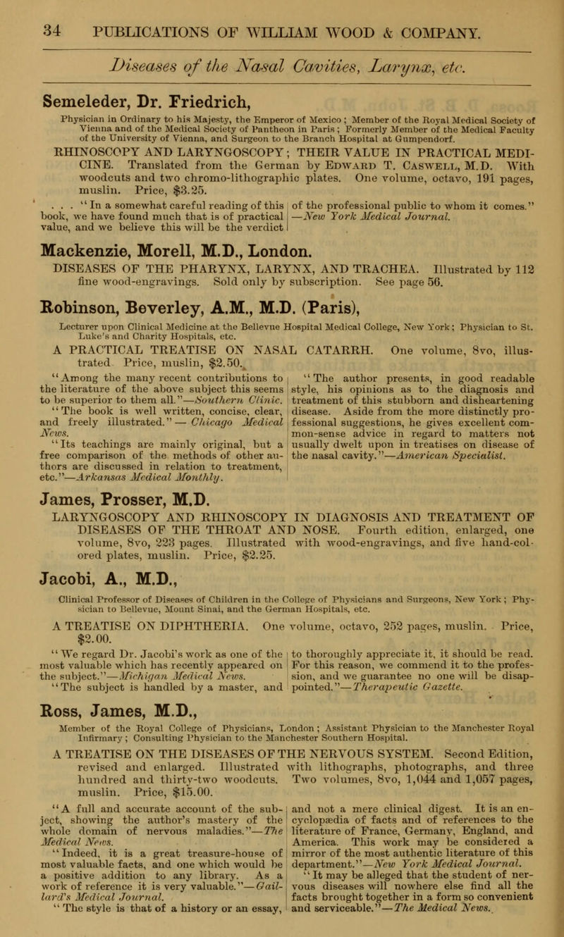 Diseases of the Nasal Cavities, Larynx, etc. Semeleder, Dr. Friedrich, Physician in Ordinary to his Majesty, the Emperor of Mexico ; Member of the Royal Medical Society of Vienna and of the Medical Society of Pantheon in Paris ; Formerly Member of the Medical Faculty of the University of Vienna, and Surgeon to the Branch Hospital at Gumpendorf. RHINOSCOPY AND LARYNGOSCOPY; THEIR VALUE IN PRACTICAL MEDI- CINE. Translated from the German by Edward T. Caswell, M.D. With woodcuts and two chromo-lithographic plates. One volume, octavo, 191 pages, muslin. Price, $3.25. . . .  In a somewhat careful reading of this of the professional public to whom it comes. book, we have found much that is of practical I —New York Medical Journal. value, and we believe this will be the verdict I Mackenzie, Morell, M.D., London. DISEASES OF THE PHARYNX, LARYNX, AND TRACHEA. Illustrated by 112 fine wood-engravings. Sold only by subscription. See page 56. Robinson, Beverley, A.M., M.D. (Paris), Lecturer upon Clinical Medicine at the Bellevue Hospital Medical College, New York; Physician to St. Luke's and Charity Hospitals, etc. A PRACTICAL TREATISE ON NASAL CATARRH. One volume, 8vo, illus- trated Price, muslin, $2.50.A Among the many recent contributions to i The author presents, in good readable the literature of the above subject this seems ] style, his opinions as to the diagnosis and to be superior to them all.—Southern Clinic, treatment of this stubborn and disheartening The book is well written, concise, clear, j disease. Aside from the more distinctly pro- and freely illustrated.— Chicago Medical Sessional suggestions, he gives excellent com- Ncws. mon-sense advice in regard to matters not Its teachings are mainly original, but a j usually dwelt upon in treatises on disease of free comparison of the methods of other au- the nasal cavity.—American Specialist. thors are discussed in relation to treatment, etc.—Arkansas Medical Monthly. James, Prosser, M.D. LARYNGOSCOPY AND RHINOSCOPY IN DIAGNOSIS AND TREATMENT OF DISEASES OF THE THROAT AND NOSE. Fourth edition, enlarged, one volume, 8vo, 223 pages. Illustrated with wood-engravings, and five hand-col- ored plates, muslin. Price, $2.25. Jacobi, A., M.D., Clinical Professor of Diseases of Children in the College of Physicians and Surgeons, New York ; Phy- sician to Bellevue, Mount Sinai, and the German Hospitals, etc. A TREATISE ON DIPHTHERIA. One volume, octavo, 252 pages, muslin. Price, $2.00.  We regard Dr. Jacobi's work as one of the : to thoroughly appreciate it, it should be read, most valuable which has recently appeared on j For this reason, we commend it to the profes- the subject.—Michigan Medical News. sion, and we guarantee no one will be disap- The subject is handled by a master, and pointed.—Therapeutic Gazette. Ross, James, M.D., Member of the Royal College of Physicians, London ; Assistant Physician to the Manchester Royal Infirmary ; Consulting Physician to the Manchester Southern Hospital. A TREATISE ON THE DISEASES OF THE NERVOUS SYSTEM. Second Edition, revised and enlarged. Illustrated with lithographs, photographs, and three hundred and thirty-two woodcuts. Two volumes, 8vo, 1,044 and 1,057 pages, muslin. Price, $15.00. A full and accurate account of the sub-j and not a mere clinical digest. It is an en- ject, showing the author's mastery of the I cyclopaedia of facts and of references to the /hole domain of nervous maladies.—The literature of France, Germany, England, and Medical News. Indeed, it is a great treasure-house of most valuable facts, and one which would be a positive addition to any library. As a work of reference it is very valuable.—Gail- lard's Medical Journal.  The style is that of a history or an essay, America. This work may be consideied mirror of the most a\ithentic literature of this department.—New York Medical Journal.  It may be alleged that the student of ner- vous diseases will nowhere else find all the facts brought together in a form so convenient and serviceable.—The Medical News.