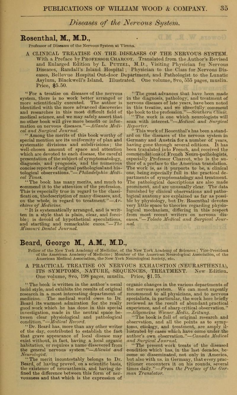 Diseases of the Nervous System. Rosenthal, M., M.D., Professor of Diseases of the Nervous System at Vienna. A CLINICAL TREATISE ON THE DISEASES OF THE NERVOUS SYSTEM. With a Preface by Professor Charcot. Translated from the Author's Revised and Enlarged Edition by L. Putzel, M.D., Visiting Physician for Nervous Diseases, Randall's Island Hospital ; Physician to the Class for Nervous Dis- eases, Bellevue Hospital Out-door Department, and Pathologist to the Lunatic Asylum, Blackwell's Island. Illustrated. One volume, 8vo, 555 pages, muslin. Price, $5.50.  For a treatise on diseases of the nervous system, there is no work better arranged or more scientifically executed. The author is identified with the more advanced discoveries and researches in this most difficult field of medical science, and we may safely assert that no other book will give more benefit or infor- mation on nervous diseases.—Atlanta Medi- cal and Surgical Journal.  Among the merits of this book worthy of special mention are its uniformity of plan and systematic divisions and subdivisions; the well-chosen amount of space and attention which are devoted to each disease, the careful presentation of the subject of symptomatology, diagnosis, and prognosis, and the numerous concise reports of original pathological and his- tological observations.—Philadelphia Medi- cal Times.  The book has many merits, and much to «ommend it to the attention of the profession. This is especially true in regard to the classi- fication, thedescription of many diseases, and, on the whole, in regard to treatment:—Ar- chives of Medicine.  It is sj'stematically arranged, and is writ- ten in a style that is plain, clear, and forci- ble ; is devoid of hypothetical speculations, and startling and remarkable cures.—The Missouri Dental Journal. The great advances that have been made in the diagnosis, pathology, and treatment of nervous diseases of late years, have been noted in this treatise, and we cheerfully commend tl^e book to the profession.—Southern Clinic. The work is one which neurologists will scan with interest.—Medical and Surgical Reporter.  This work of Rosenthal's has been a stand- ard on the diseases of the nervous system in Germany and Austria for a number of years, having gone through several editions. It has been translated into French, and received the commendations of French Neuro-pathologists, especially Professor Charcot, who is the au- thor of a preface to the American translation. The work is, as it purports to be, a clinical one, being especially full in the practical de- partments of symptomatology and treatment. The pathological descriptions are also made prominent, and are unusually clear. The data furnished by clinical observations and patho- logical anatomy are explained as far as possi- ble by physiology, but Dr. Rosenthal devotes very little space to theories regarding physio- logical mechanism, differing in this respect from most recent writers on nervous dis- eases.—Toledo Medical and Surgical Jour- nal. Beard, George M., A.M., M.D., Fellow of the New York Academy of Medicine, of the New York Academy of Sciences ; Vice-President of the American Academy of Medicine; Member of the American Neurological Association, of the American Medical Association, the New York Neurological Society, etc. A PRACTICAL TREATISE ON NERVOUS EXHAUSTION (NEURASTHENIA), ITS SYMPTOMS, NATURE, SEQUENCES, TREATMENT. New Edition. One volume, 8vo, 198 pages, muslin. Price, $1.75. 41 The book is written in the author's usual lucid style, and exhibits the results of original research in a most interesting department of medicine. The medical world owes to Dr. Beard its warmest admiration for the really good work which he has done in this special investigation, made in the neutral space be- tween clear physiological and pathological condition.—Medical Record. Dr. Beard has, more than any other writer of the day, contributed to establish the fact that grave appearance of local disease may exist without, in fact, having a local organic habitation, or requires a name dissevered from the general nervous system.—Alienist and Neurologisli The merit incontestably belongs to Dr. Beard, of having proved, on a scientific basis, the existence of neurasthenia, and having de- fined the difference between this form of ner- vousness and that which is the expression of organic changes in the various departments of the nervous system. We can most urgently recommend to all physicians, and to nervous specialists, in particular, the work here briefly reviewed as the result of abundant practical experience, and of sharp critical observation. —Allgemeine Wiener Mediz. Zeitung. '' The book is full of original research and observation, and all the points as to symp- toms, etiology, and treatment, are amply il- lustrated by cases which have come under the author's own observation.—Canada Medical and Surgical Journal. The present work treats of the diseased condition which has, in the last decades, be- come so disseminated, not only in America, but also with us, in Germany, that every prac- titioner encounters it on his rounds, several times daily.—From the Preface of the Ger- man Translator.