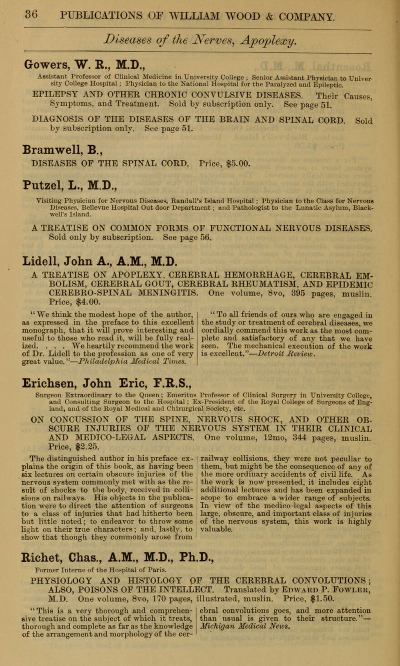 Diseases of the Nerves, Apoplexy. Gowers, W. R., M.D., Assistant Professor of Clinical Medicine in University College ; Senior Assistant Physician to Univer- sity College Hospital ; Physician to the National Hospital for the Paralyzed and Epileptic. EPILEPSY AND OTHER CHRONIC CONVULSIVE DISEASES. Their Causes, Symptoms, and Treatment. Sold by subscription only. See page 51. DIAGNOSIS OF THE DISEASES OF THE BRAIN AND SPINAL CORD, by subscription only. See page 51. Sold Bramwell, B., DISEASES OF THE SPINAL CORD. Price, $5.00. Putzel, L., M.D., Visiting Physician for Nervous Diseases, Randall's Island Hospital ; Physician to the Class for Nervous Diseases, Bellevue Hospital Out door Department ; and Pathologist to the Lunacic Asylum, Black- well's Island. A TREATISE ON COMMON FORMS OF FUNCTIONAL NERVOUS DISEASES. Sold only by subscription. See page 56. Lidell, John A., A.M., M.D. A TREATISE ON APOPLEXY, CEREBRAL HEMORRHAGE, CEREBRAL EM- BOLISM, CEREBRAL GOUT, CEREBRAL RHEUMATISM, AND EPIDEMIC CEREBRO-SPINAL MENINGITIS. One volume, 8vo, 395 pages, muslin Price, $4.00. We think the modest hope of the author, as expressed in the preface to this excellent monograph, that it will prove interesting and useful to those who read it, will be fully real- ized. . . . We heartily recommend the work of Dr. Lidell to the profession as one of very great value.':—Philadelphia Medical Times.  To all friends of ours who are engaged in the study or treatment of cerebral diseases, we cordially commend this work as the most com- plete and satisfactory of any that we have seen. The mechanical execution of the work is excellent.—Detroit Review. Erichsen, John Eric, F.R.S., Surgeon Extraordinary to the Queen; Emeritus Professor of Clinical Surgery in University College, and Consulting Surgeon to the Hospital: Ex-President of the Royal College of Surgeons of Eng- land, and of the Royal Medical and Chirurgieal Society, etc. ON CONCUSSION OF THE SPINE, NERVOUS SHOCK, AND OTHER OB- SCURE INJURIES OF THE NERVOUS SYSTEM IN THEIR CLINICAL AND MEDICO-LEGAL ASPECTS. One volume, 12mo, 344 pages, muslin. Price, $2.25. The distinguished author in his preface ex- plains the origin of this book, as having been six lectures on certain obscure injuries of the nervous system commonly met with as the re- sult of shocks to the body, received in colli- sions on railways. His objects in the publica- tion were to direct the attention of surgeons to a class of injuries that had hitherto been but little noted; to endeavor to throw some li^ht on their true characters; and, lastly, to show that though they commonly arose from railway collisions, they were not peculiar to them, but might be the consequence of an)r of the more ordinary accidents of civil life. As the work is now presented, it includes eight additional lectures and has been expanded in scope to embrace a wider range of subjects. In view of the medico-legal aspects of this large, obscure, and important class of injuries of the nervous system, this work is highly valuable. Richet, Chas., A.M., M.D., Ph.D., Former Interne of the Hospital of Paris. PHYSIOLOGY AND HISTOLOGY OF THE CEREBRAL CONVOLUTIONS; ALSO, POISONS OF THE INTELLECT. Translated by Edward P. Fowler, M.D. One volume, 8vo, 170 pages, illustrated, muslin. Price, $1.50. This is a very thorough and comprehen- I ebral convolutions goes, and more attention sive treatise on the subject of which it treats, I than usual is given to their structure.— thorough and complete as far as the knowledge Michigan Medical News. of the arrangement and morphology of the cer- '